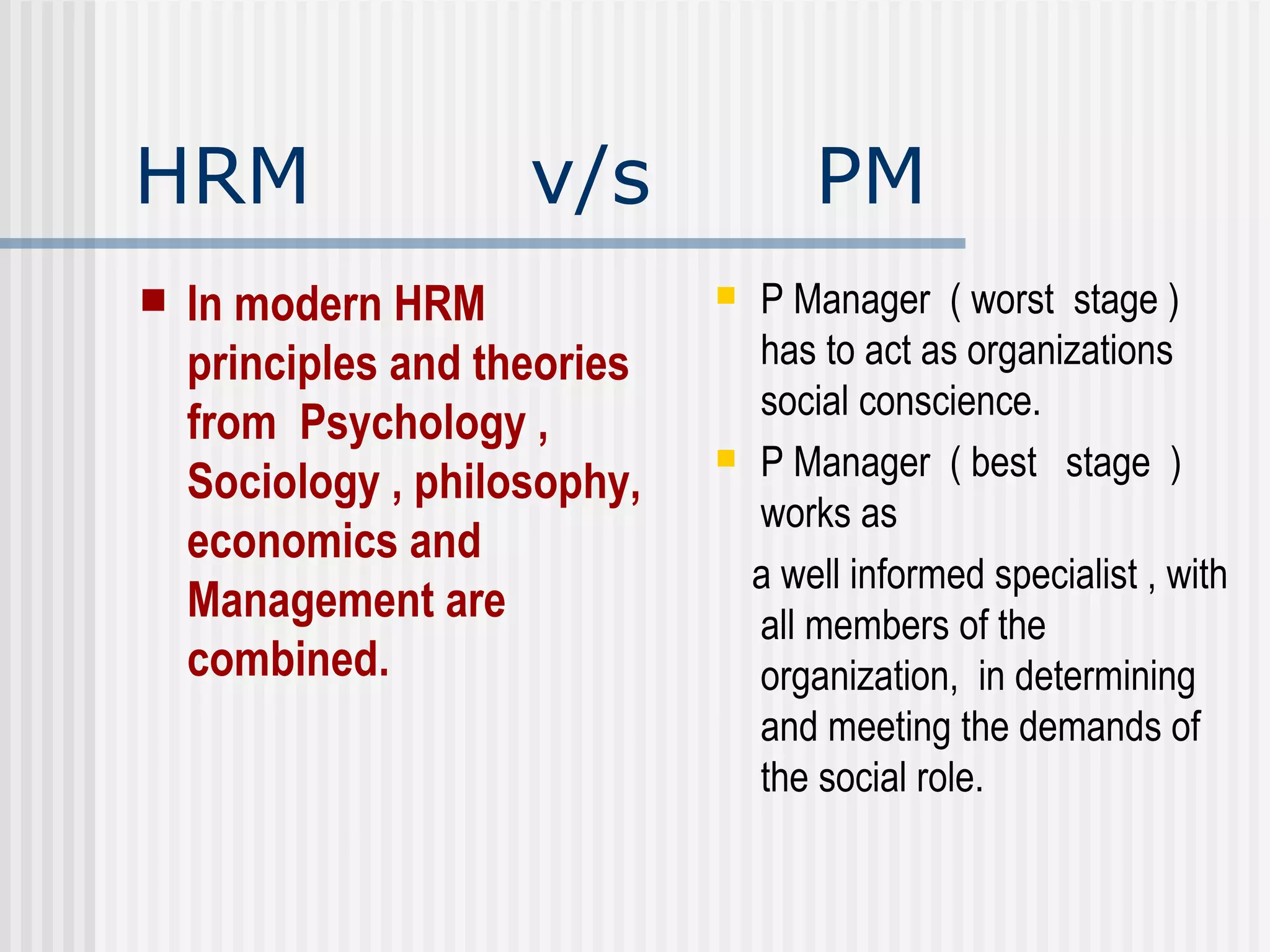 HRM  v/s  PM In modern HRM  principles and theories from  Psychology ,  Sociology , philosophy, economics and Management are combined. P Manager  ( worst  stage )  has to act as organizations social conscience. P Manager  ( best  stage  )  works as  a well informed specialist , with all members of the organization,  in determining and meeting the demands of the social role. 