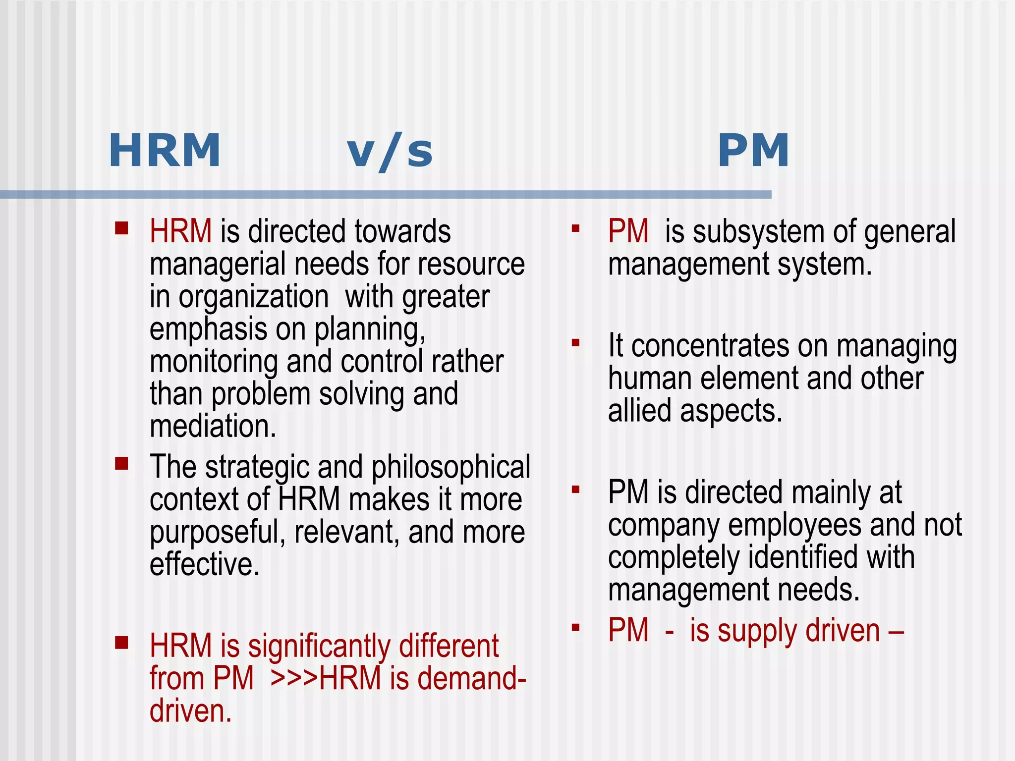 HRM  v/s  PM HRM  is directed towards managerial needs for resource in organization  with greater emphasis on planning, monitoring and control rather than problem solving and mediation.  The strategic and philosophical context of HRM makes it more purposeful, relevant, and more effective.  HRM is significantly different from PM  >>>HRM is demand-driven. PM  is subsystem of general management system.  It concentrates on managing human element and other allied aspects.  PM is directed mainly at company employees and not completely identified with management needs.  PM  -  is supply driven –  