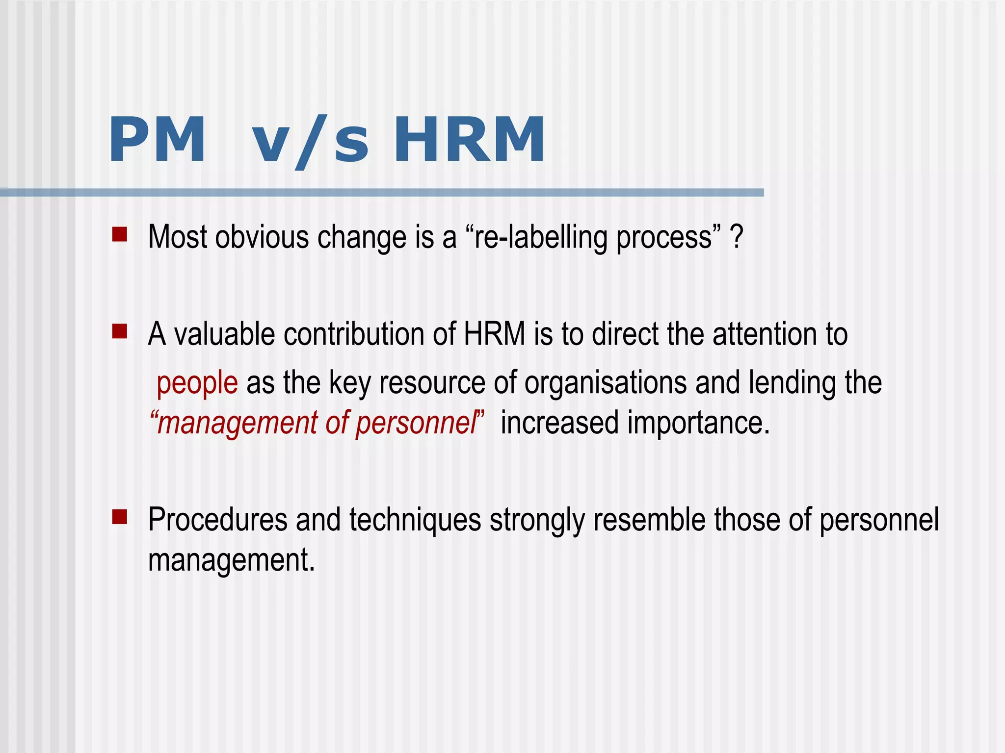 PM  v/s HRM Most obvious change is a “re-labelling process” ? A valuable contribution of HRM is to direct the attention to  people  as the key resource of organisations and lending the  “management of personnel ”   increased importance. Procedures and techniques strongly resemble those of personnel management.  