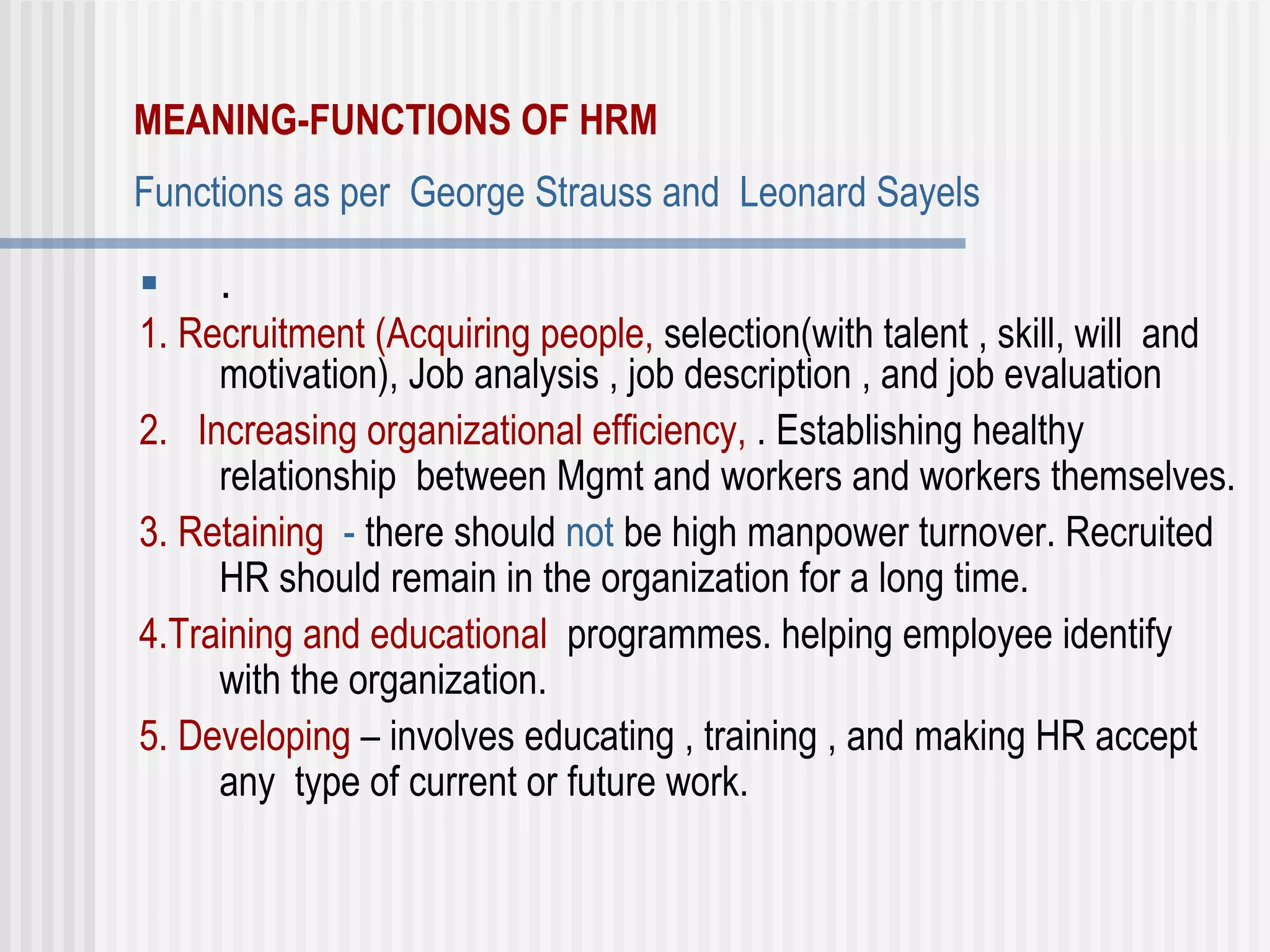 MEANING-FUNCTIONS OF HRM   Functions as per  George Strauss and  Leonard Sayels   .  1. Recruitment (Acquiring people,  selection(with talent , skill, will  and motivation), Job analysis , job description , and job evaluation 2.   Increasing organizational efficiency,  . Establishing healthy relationship  between Mgmt and workers and workers themselves.  3. Retaining   -  there should  not  be high manpower turnover. Recruited HR should remain in the organization for a long time. 4.Training and educational   programmes. helping employee identify with the organization. 5. Developing  – involves educating , training , and making HR accept any  type of current or future work.  