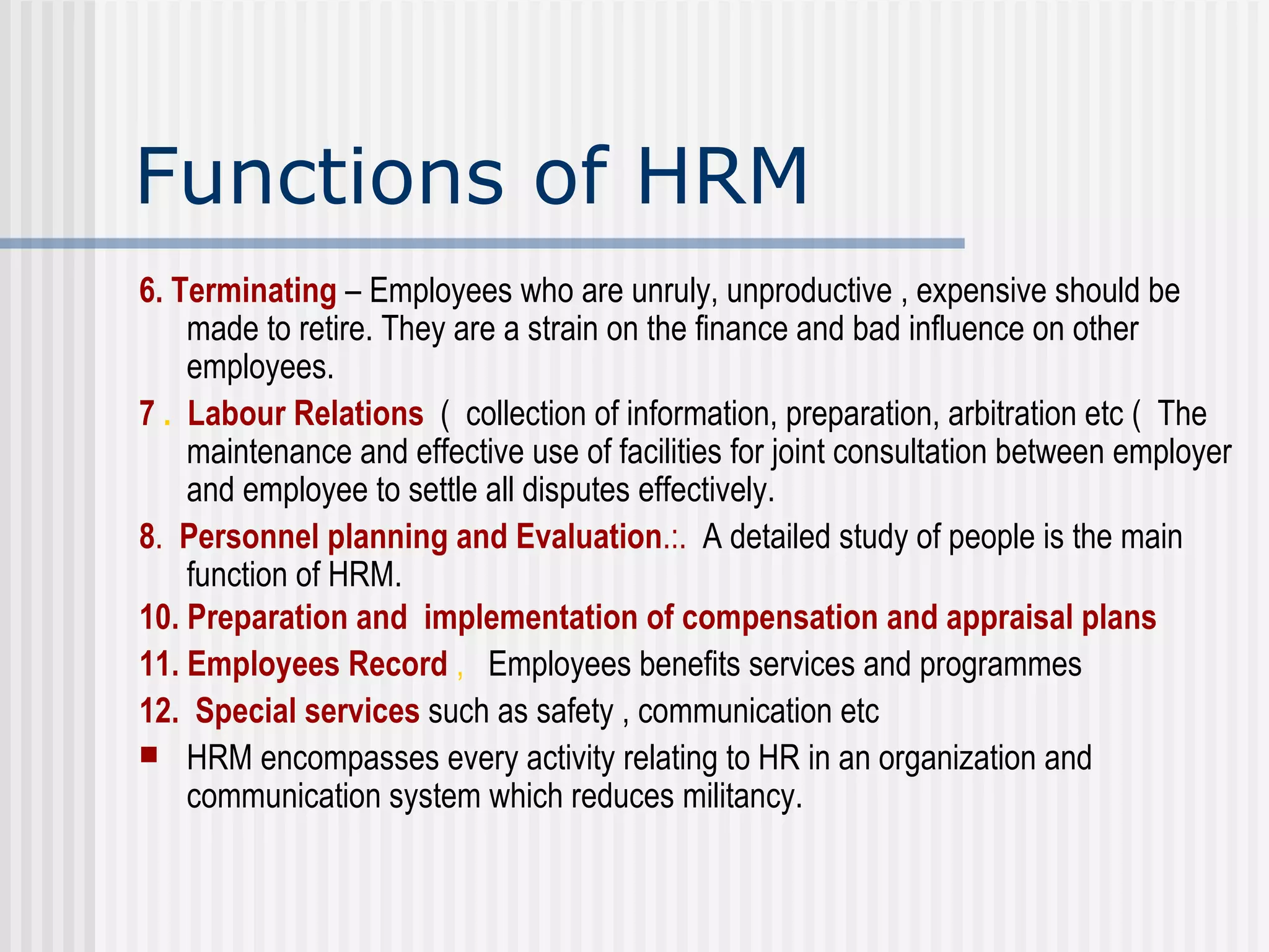 Functions of HRM 6. Terminating  – Employees who are unruly, unproductive , expensive should be made to retire. They are a strain on the finance and bad influence on other employees.  7  .  Labour Relations   (  collection of information, preparation, arbitration etc (  The maintenance and effective use of facilities for joint consultation between employer and employee to settle all disputes effectively.  8 .  Personnel planning and Evaluation .:.  A detailed study of people is the main function of HRM. 10.   Preparation and  implementation of compensation and appraisal plans 11.   Employees Record  ,   Employees benefits services and programmes  12.   Special services  such as safety , communication etc HRM encompasses every activity relating to HR in an organization and communication system which reduces militancy.  