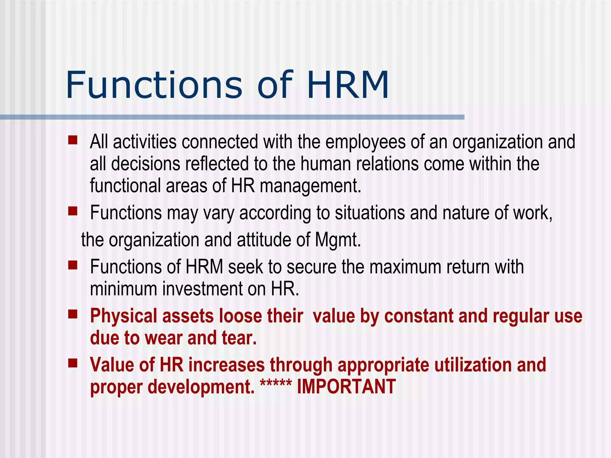 Functions of HRM All activities connected with the employees of an organization and all decisions reflected to the human relations come within the functional areas of HR management. Functions may vary according to situations and nature of work,  the organization and attitude of Mgmt. Functions of HRM seek to secure the maximum return with minimum investment on HR. Physical assets loose their  value by constant and regular use due to wear and tear.  Value of HR increases through appropriate utilization and proper development. ***** IMPORTANT 