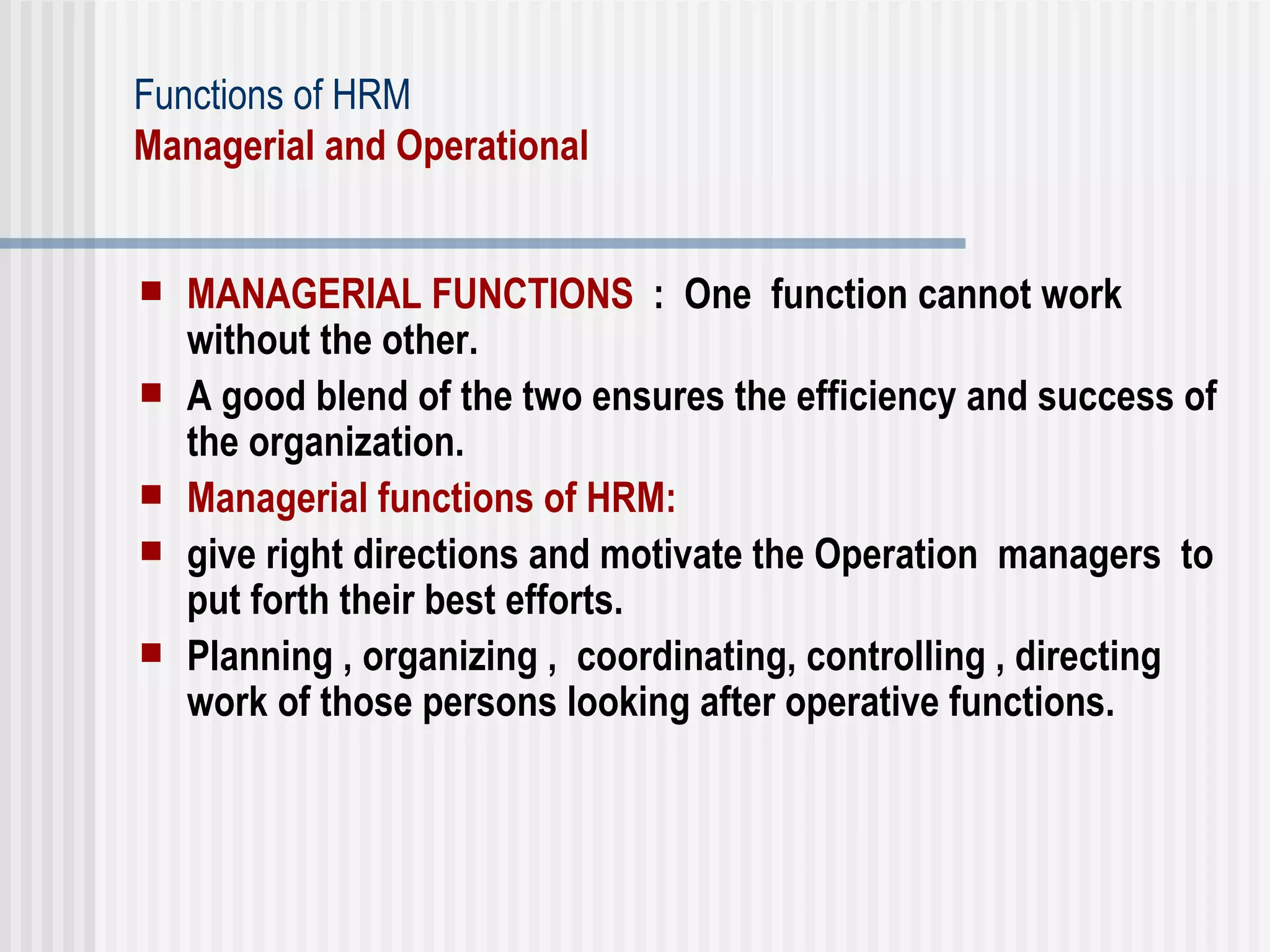 Functions of HRM Managerial and Operational  MANAGERIAL FUNCTIONS   :  One  function cannot work without the other.  A good blend of the two ensures the efficiency and success of the organization.  Managerial functions of HRM:  give right directions and motivate the Operation  managers  to  put forth their best efforts.  Planning , organizing ,  coordinating, controlling , directing work of those persons looking after operative functions. 