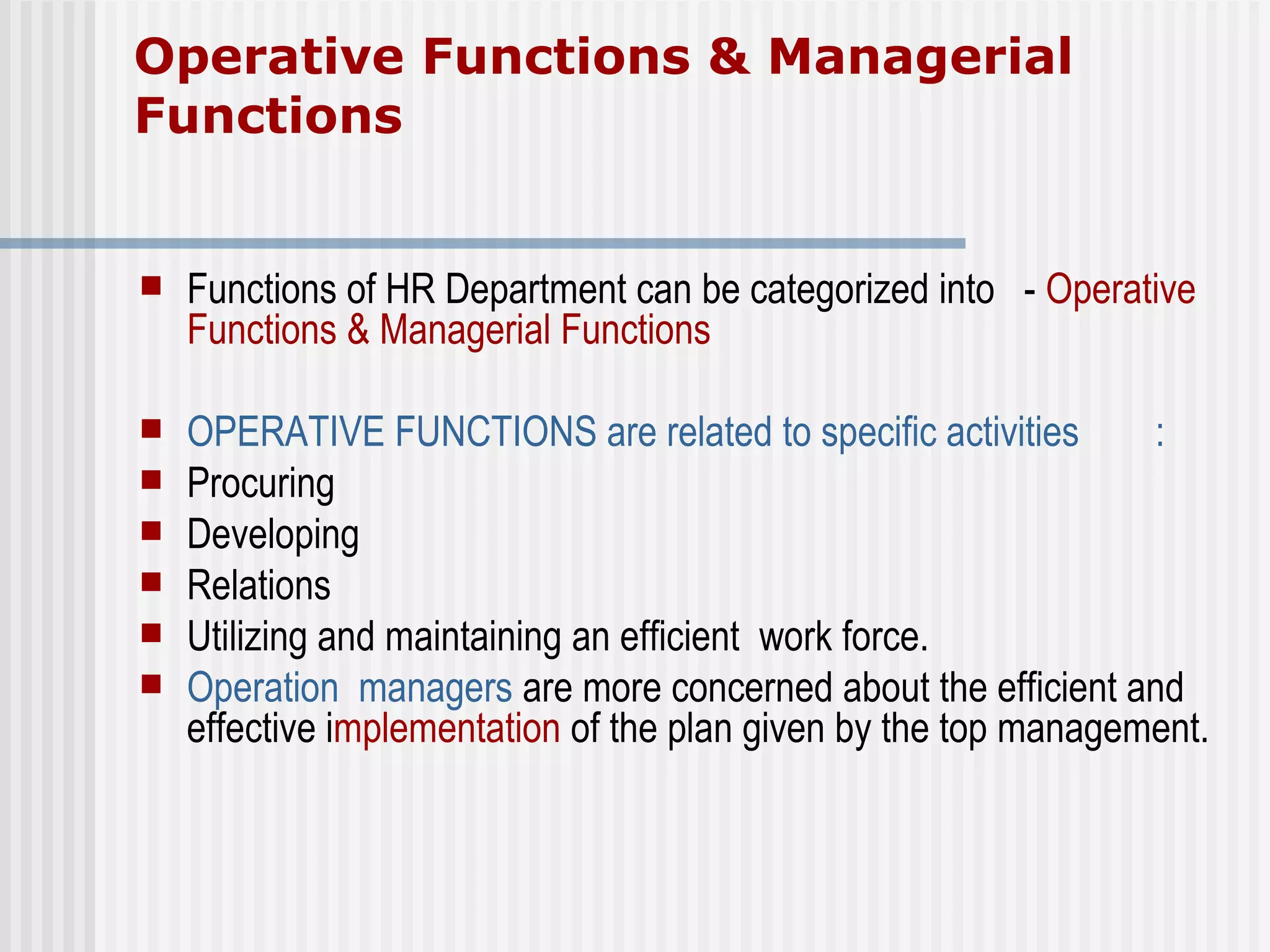 Operative Functions & Managerial Functions Functions of HR Department can be categorized into  -  Operative Functions & Managerial Functions OPERATIVE FUNCTIONS are related to specific activities  :  Procuring  Developing  Relations Utilizing and maintaining an efficient  work force.  Operation  managers  are more concerned about the efficient and effective i mplementation  of the plan given by the top management.  