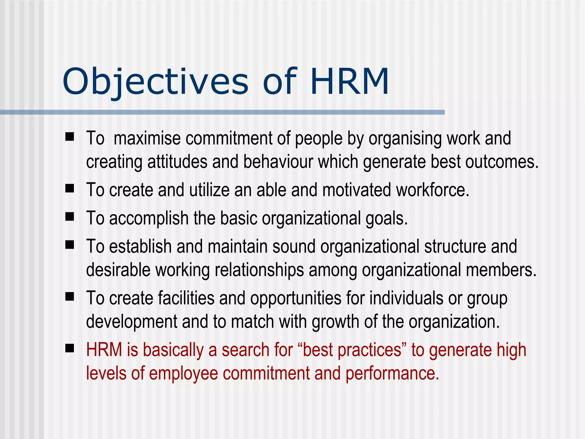 Objectives of HRM To  maximise commitment of people by organising work and creating attitudes and behaviour which generate best outcomes. To create and utilize an able and motivated workforce. To accomplish the basic organizational goals. To establish and maintain sound organizational structure and desirable working relationships among organizational members. To create facilities and opportunities for individuals or group development and to match with growth of the organization.  HRM is basically a search for “best practices” to generate high levels of employee commitment and performance.  