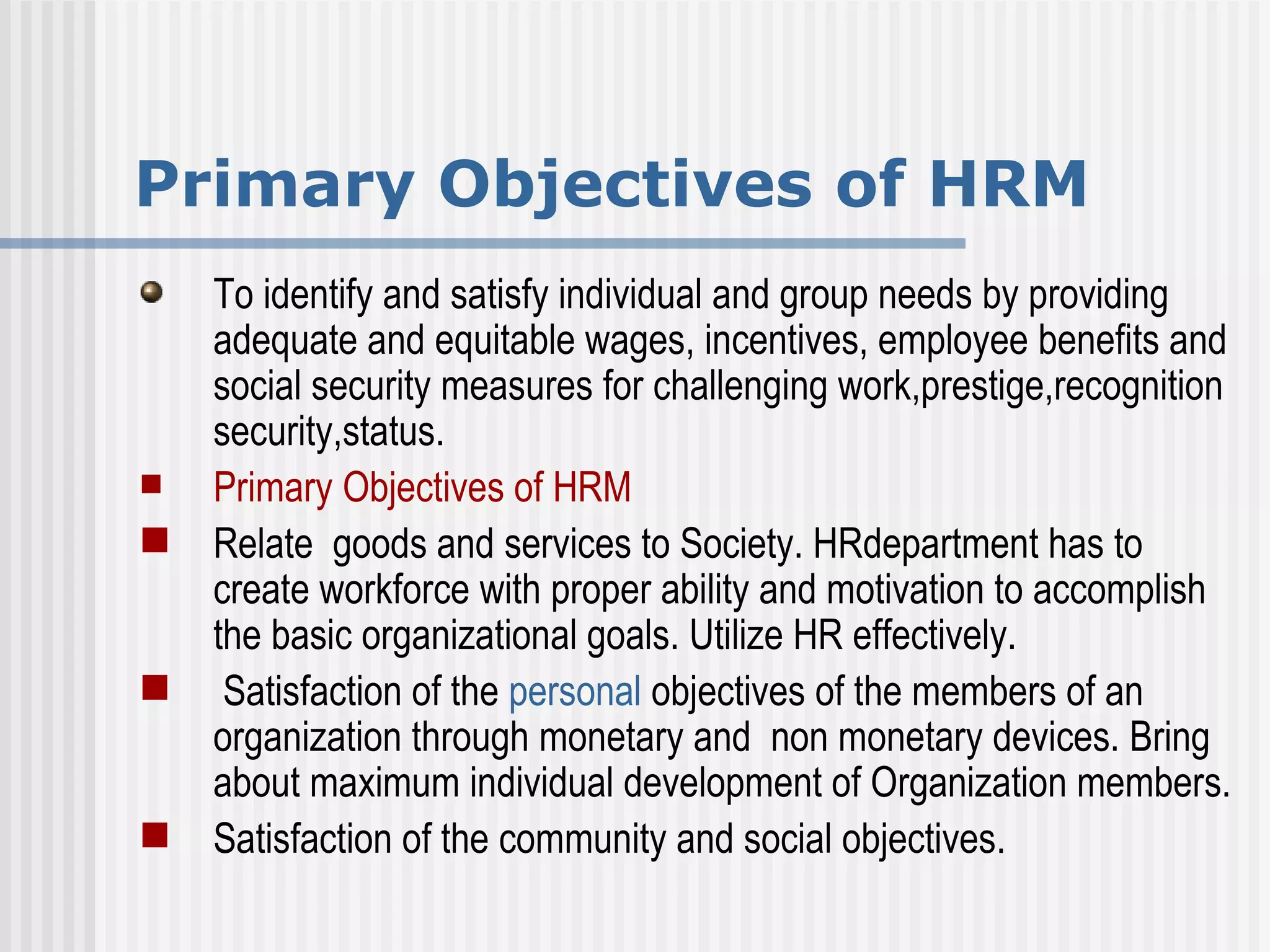 Primary Objectives of HRM To identify and satisfy individual and group needs by providing adequate and equitable wages, incentives, employee benefits and social security measures for challenging work,prestige,recognition security,status. Primary Objectives of HRM Relate  goods and services to Society. HRdepartment has to create workforce with proper ability and motivation to accomplish the basic organizational goals. Utilize HR effectively. Satisfaction of the  personal  objectives of the members of an organization through monetary and  non monetary devices. Bring about maximum individual development of Organization members. Satisfaction of the community and social objectives. 