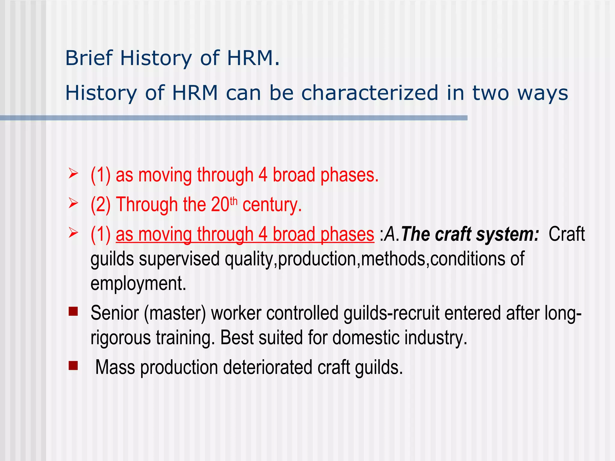 Brief History of HRM.  History of HRM can be characterized in two ways   (1) as moving through 4 broad phases. (2) Through the 20 th  century. (1)  as moving through 4 broad phases  : A . The craft system:   Craft guilds supervised quality,production,methods,conditions of employment. Senior (master) worker controlled guilds-recruit entered after long-rigorous training. Best suited for domestic industry.  Mass production deteriorated craft guilds. 
