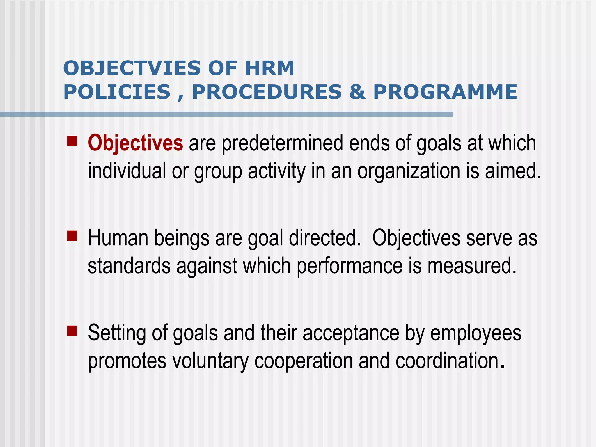 OBJECTVIES OF HRM  POLICIES , PROCEDURES & PROGRAMME Objectives  are predetermined ends of goals at which individual or group activity in an organization is aimed. Human beings are goal directed.  Objectives serve as standards against which performance is measured. Setting of goals and their acceptance by employees promotes voluntary cooperation and coordination . 