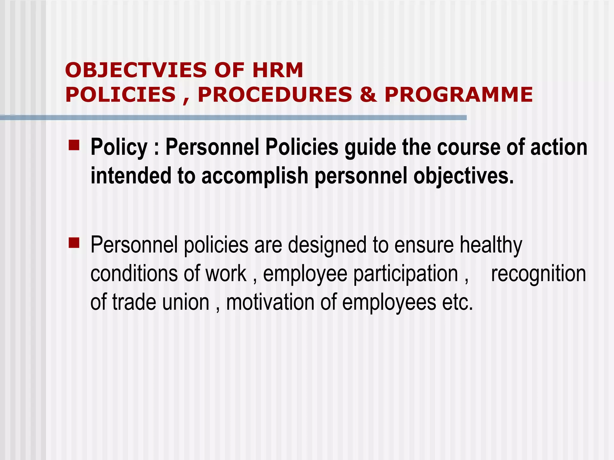 OBJECTVIES OF HRM  POLICIES , PROCEDURES & PROGRAMME Policy : Personnel Policies guide the course of action intended to accomplish personnel objectives. Personnel policies are designed to ensure healthy  conditions of work , employee participation ,  recognition of trade union , motivation of employees etc. 