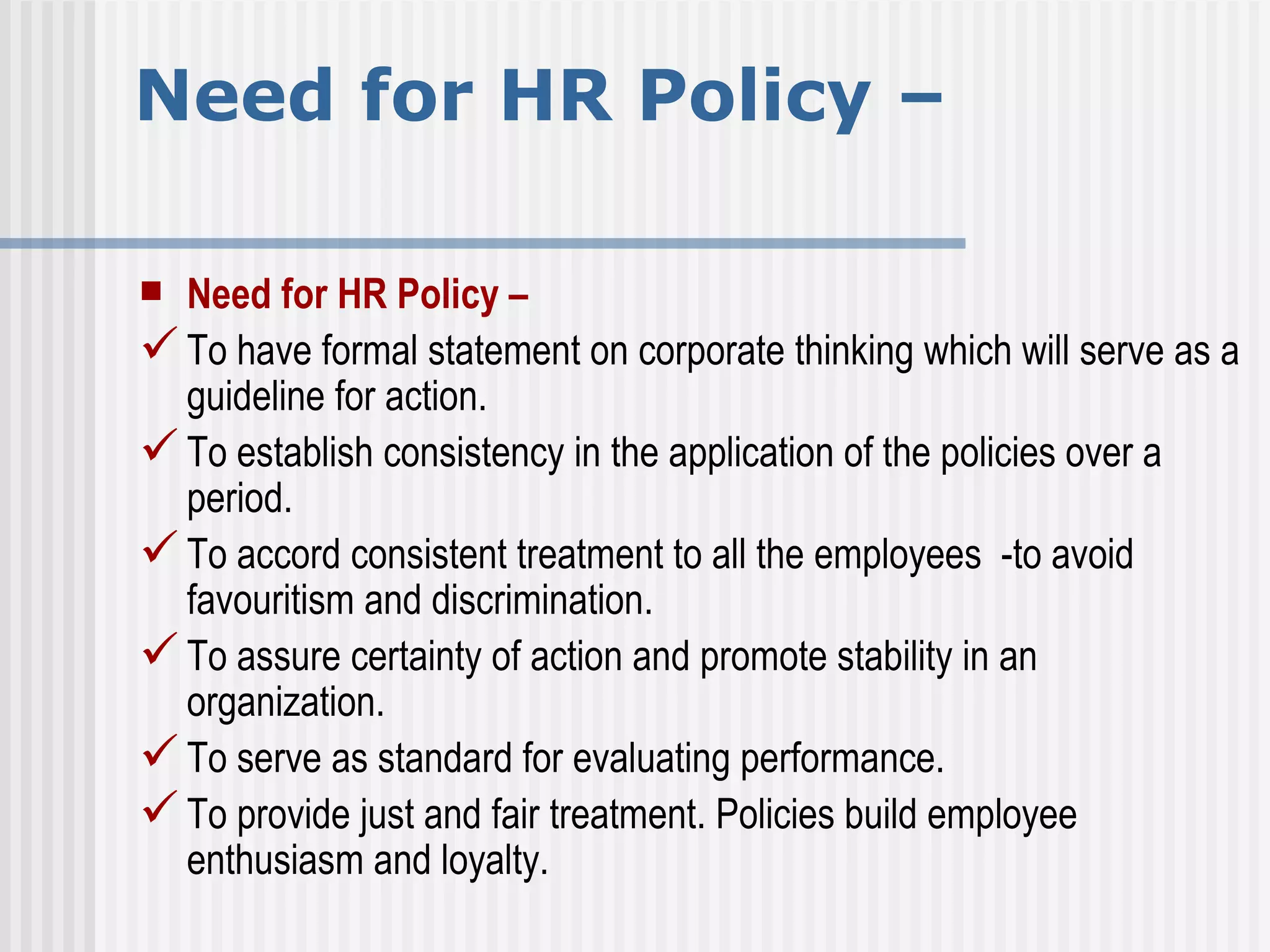 Need for HR Policy –  Need for HR Policy –  To have formal statement on corporate thinking which will serve as a guideline for action. To establish consistency in the application of the policies over a period. To accord consistent treatment to all the employees  -to avoid favouritism and discrimination. To assure certainty of action and promote stability in an organization. To serve as standard for evaluating performance. To provide just and fair treatment. Policies build employee enthusiasm and loyalty. 