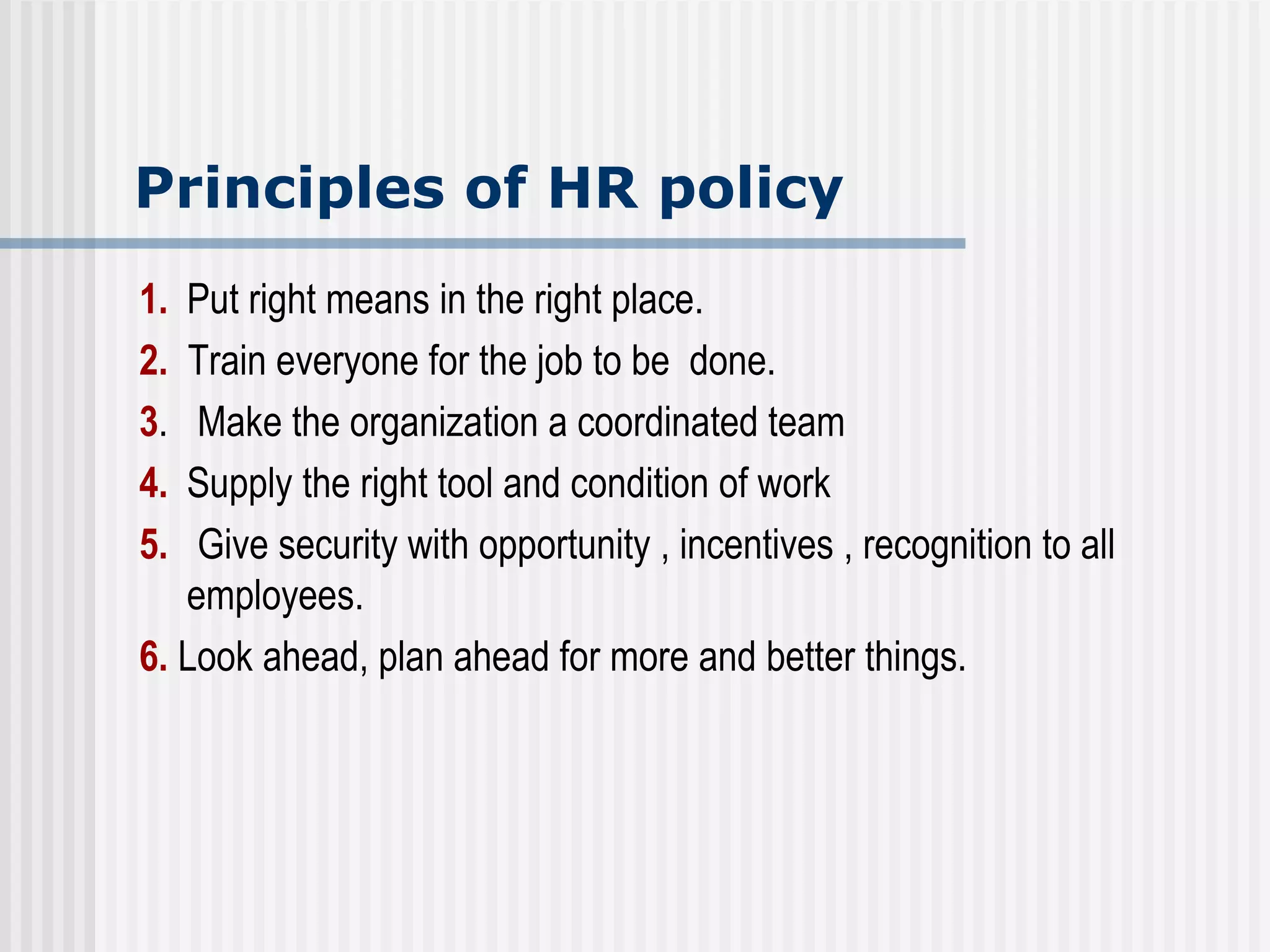 Principles of HR policy 1.   Put right means in the right place. 2.   Train everyone for the job to be  done. 3 .  Make the organization a coordinated team 4. Supply the right tool and condition of work 5.   Give security with opportunity , incentives , recognition to all employees. 6.  Look ahead, plan ahead for more and better things. 