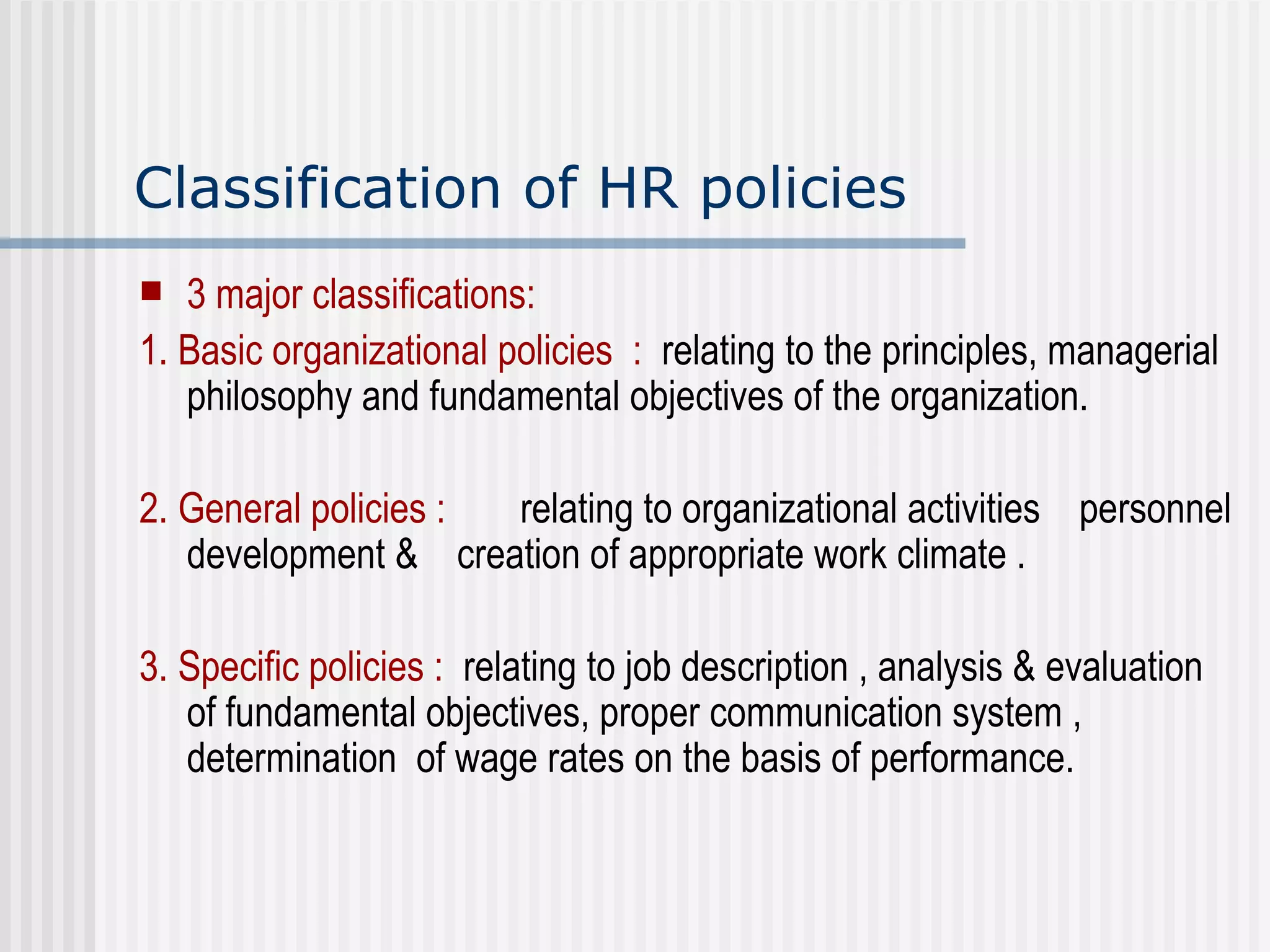 Classification of HR policies 3 major classifications: 1. Basic organizational policies  :   relating to the principles, managerial philosophy and fundamental objectives of the organization. 2. General policies :   relating to organizational activities  personnel development &  creation of appropriate work climate . 3. Specific policies :   relating to job description , analysis & evaluation of fundamental objectives, proper communication system , determination  of wage rates on the basis of performance.   