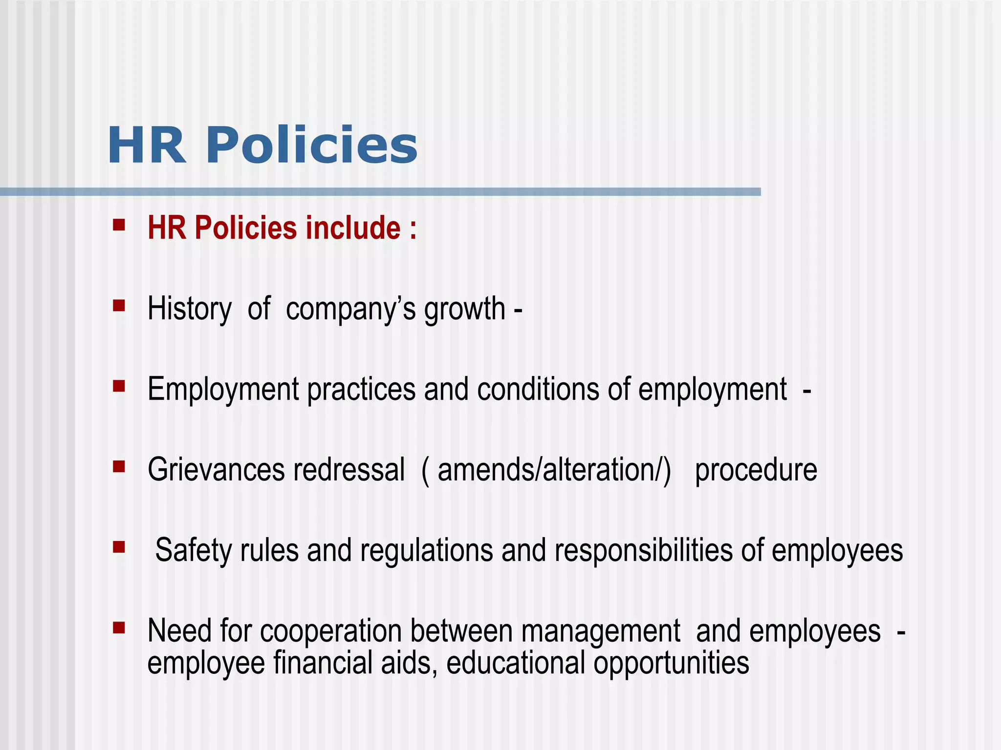 HR Policies HR Policies include :  History  of  company’s growth -  Employment practices and conditions of employment  -  Grievances redressal  ( amends/alteration/)  procedure Safety rules and regulations and responsibilities of employees Need for cooperation between management  and employees  - employee financial aids, educational opportunities 