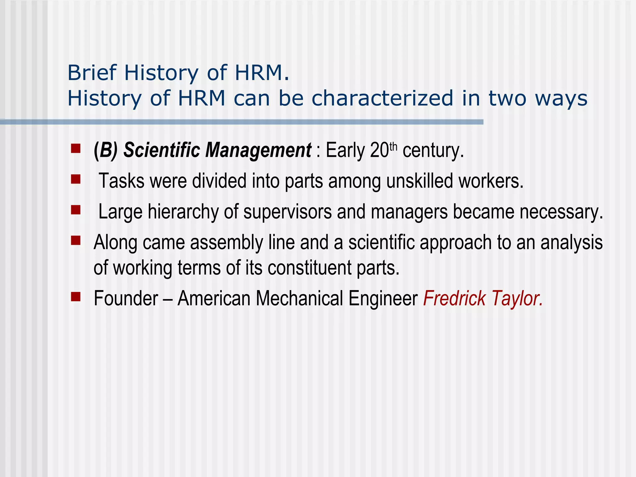 Brief History of HRM.  History of HRM can be characterized in two ways ( B) Scientific Management  : Early 20 th  century. Tasks were divided into parts among unskilled workers. Large hierarchy of supervisors and managers became necessary. Along came assembly line and a scientific approach to an analysis of working terms of its constituent parts.  Founder – American Mechanical Engineer  Fredrick Taylor. 