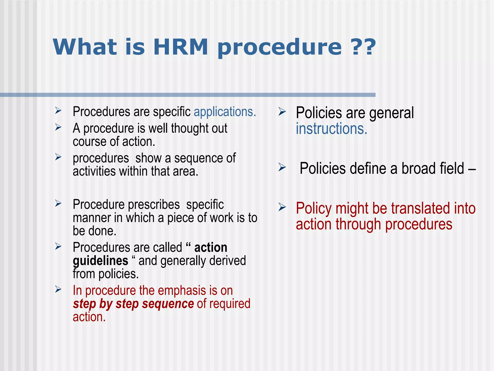 What is HRM procedure ?? Procedures are specific  applications. A procedure is well thought out course of action.  procedures  show a sequence of activities within that area. Procedure prescribes  specific manner in which a piece of work is to be done.  Procedures are called  “ action guidelines  “ and generally derived from policies.  In procedure the emphasis is on  step by step sequence  of required action. Policies are general  instructions. Policies define a broad field – Policy might be translated into  action through procedures  