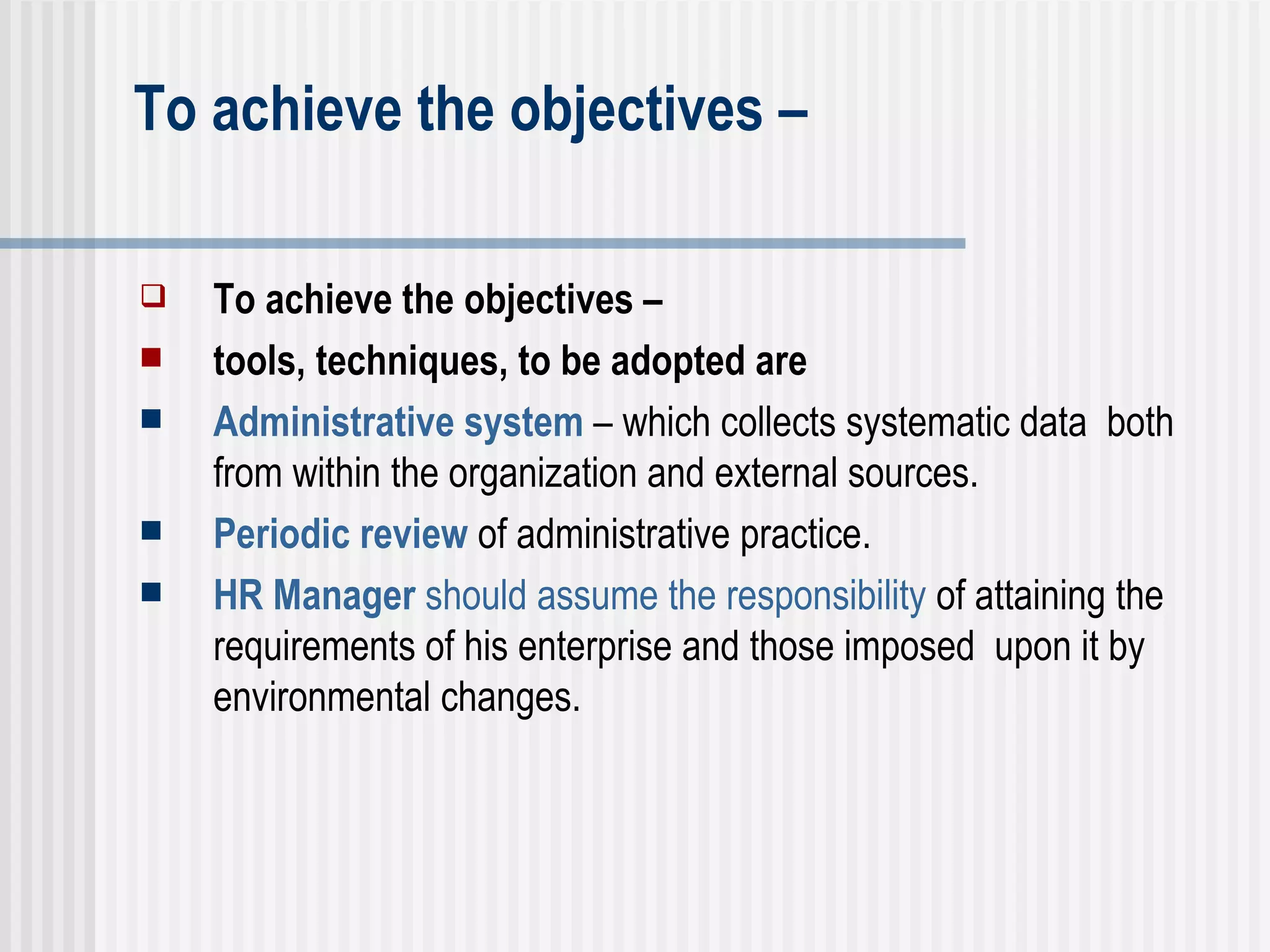 To achieve the objectives –  To achieve the objectives –  tools, techniques, to be adopted are Administrative system  – which collects systematic data  both from within the organization and external sources. Periodic review  of administrative practice. HR Manager  should assume the responsibility  of attaining the requirements of his enterprise and those imposed  upon it by environmental changes.  
