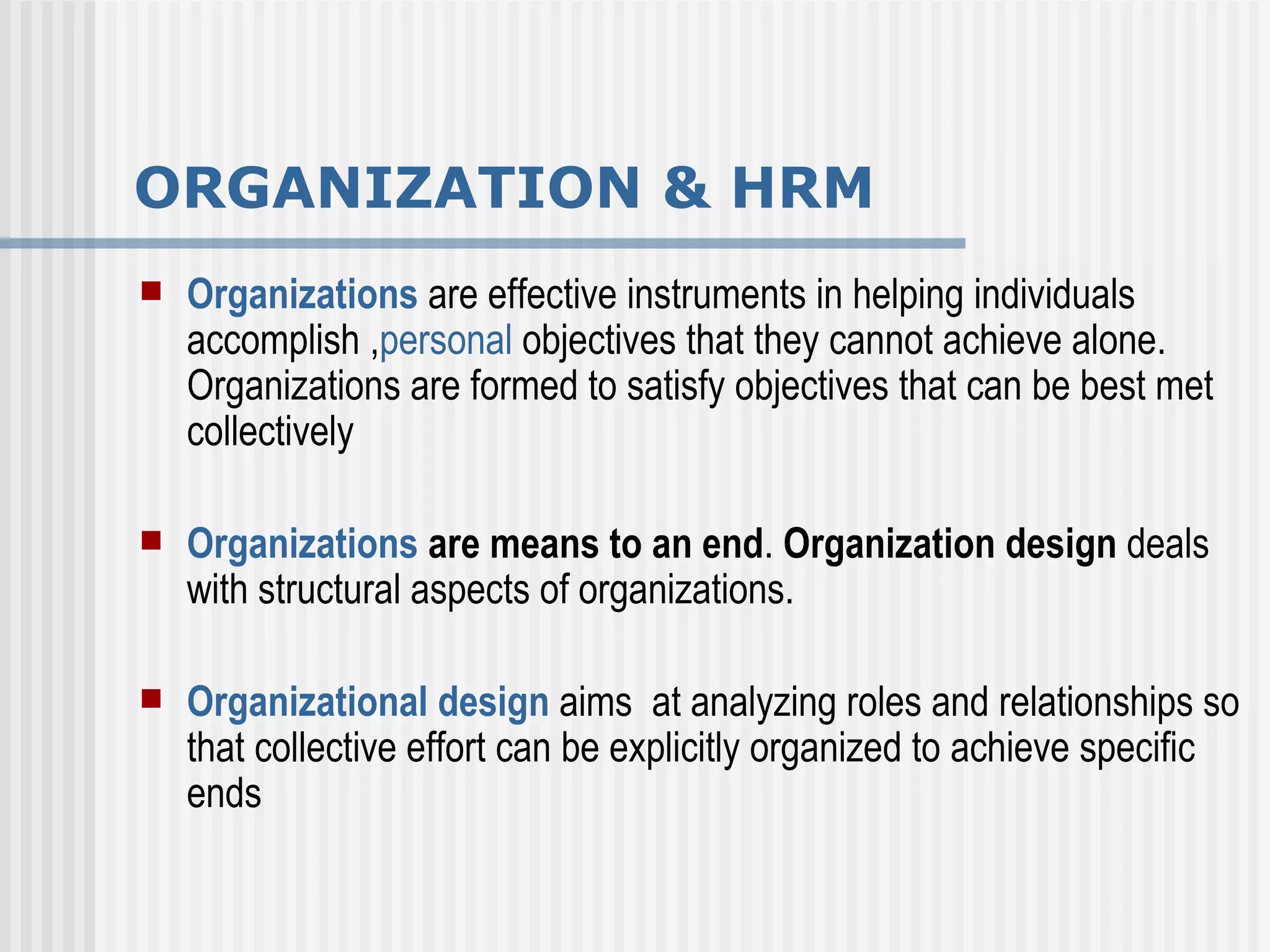 ORGANIZATION & HRM Organizations   are effective instruments in helping individuals accomplish , personal  objectives that they cannot achieve alone. Organizations are formed to satisfy objectives that can be best met collectively  Organizations   are means to an end .  Organization design  deals with structural aspects of organizations.  Organizational design  aims  at analyzing roles and relationships so that collective effort can be explicitly organized to achieve specific ends  