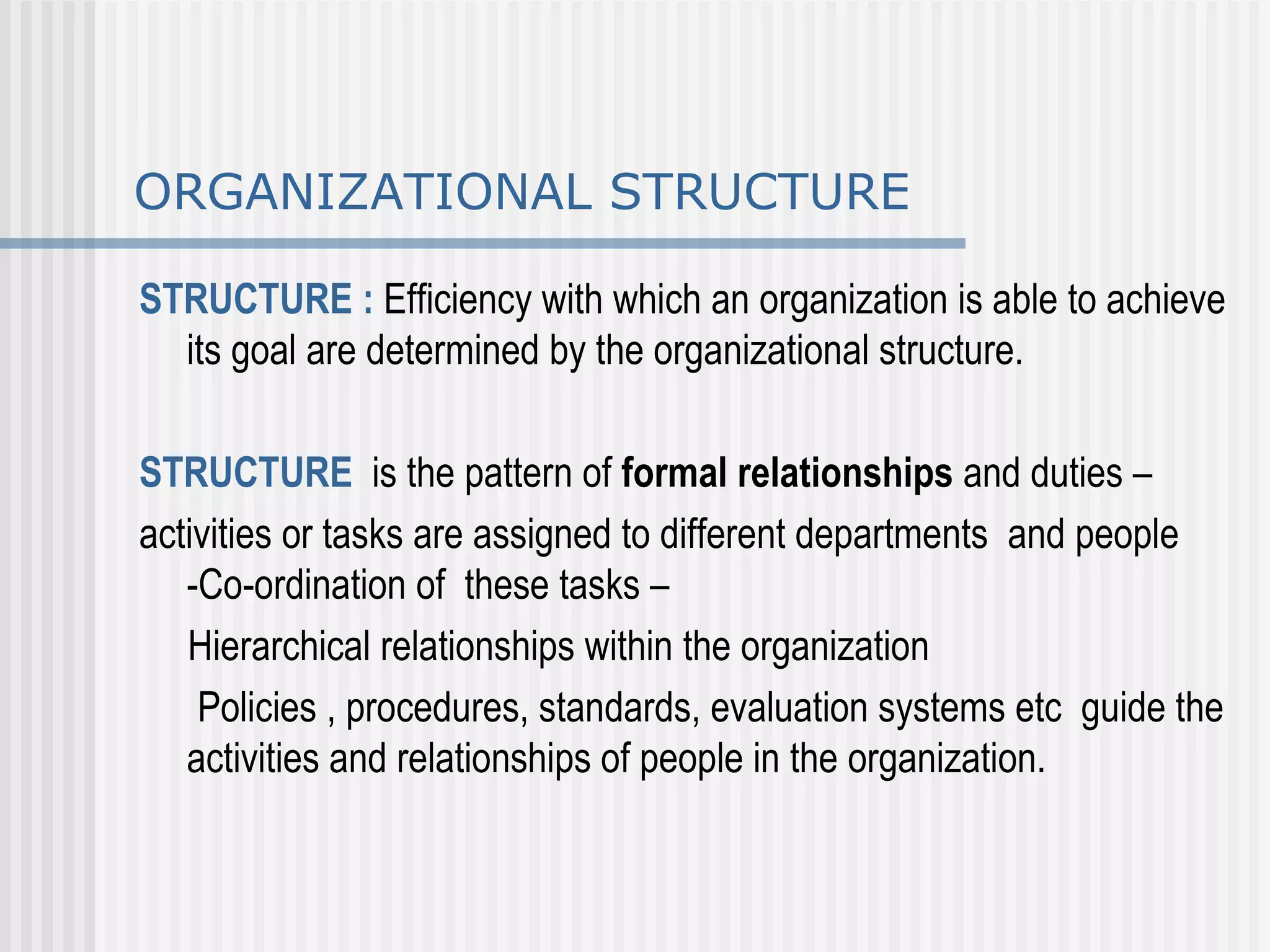 ORGANIZATIONAL STRUCTURE STRUCTURE :  Efficiency with which an organization is able to achieve its goal are determined by the organizational structure. STRUCTURE   is the pattern of  formal relationships  and duties –  activities or tasks are assigned to different departments  and people -Co-ordination of  these tasks – Hierarchical relationships within the organization  Policies , procedures, standards, evaluation systems etc  guide the activities and relationships of people in the organization.  