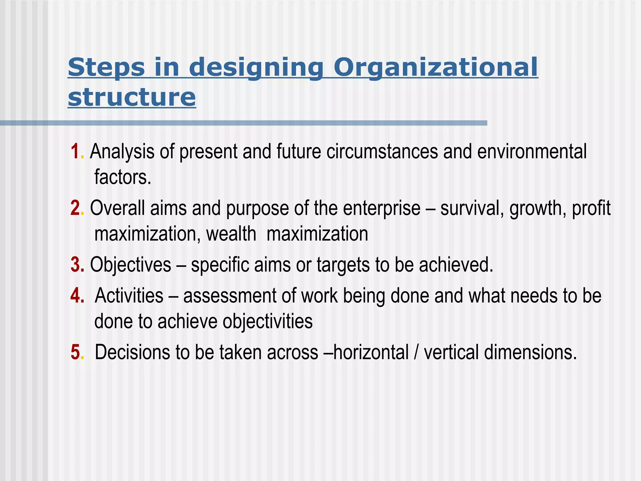 Steps in designing Organizational structure 1 .  Analysis of present and future circumstances and environmental factors. 2 .  Overall aims and purpose of the enterprise – survival, growth, profit maximization, wealth  maximization 3.  Objectives – specific aims or targets to be achieved. 4.   Activities – assessment of work being done and what needs to be done to achieve objectivities 5 .   Decisions to be taken across –horizontal / vertical dimensions. 