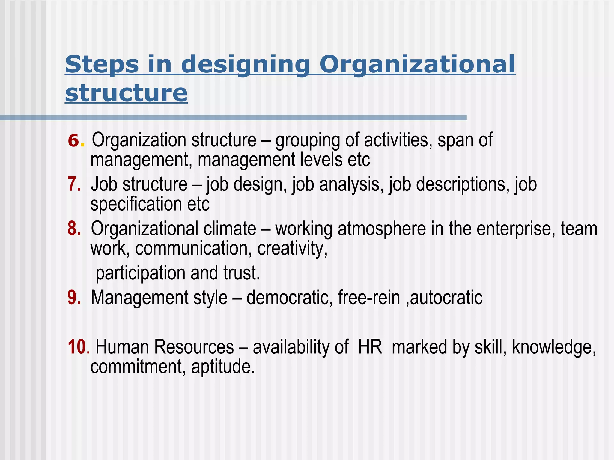 Steps in designing Organizational structure 6 .   Organization structure – grouping of activities, span of management, management levels etc 7.   Job structure – job design, job analysis, job descriptions, job specification etc 8.   Organizational climate – working atmosphere in the enterprise, team work, communication, creativity, participation and trust.  9.   Management style – democratic, free-rein ,autocratic  10 .  Human Resources – availability of  HR  marked by skill, knowledge, commitment, aptitude.  