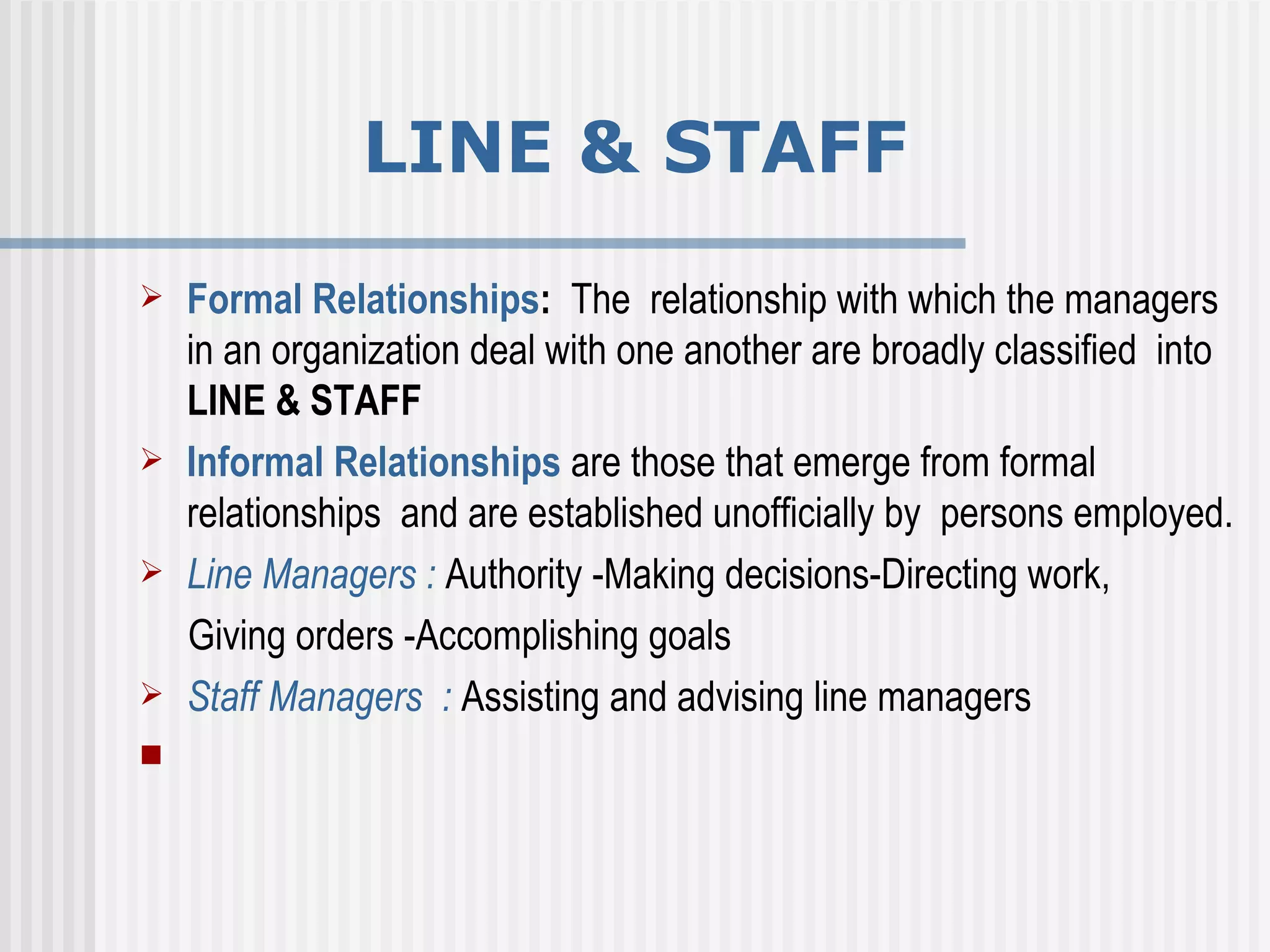 Formal Relationships :  The  relationship with which the managers in an organization deal with one another are broadly classified  into  LINE & STAFF  Informal Relationships   are those that emerge from formal relationships  and are established unofficially by  persons employed. Line Managers :  Authority -Making decisions-Directing work,   Giving orders  - Accomplishing goals   Staff Managers  :  Assisting and advising line managers   LINE & STAFF 