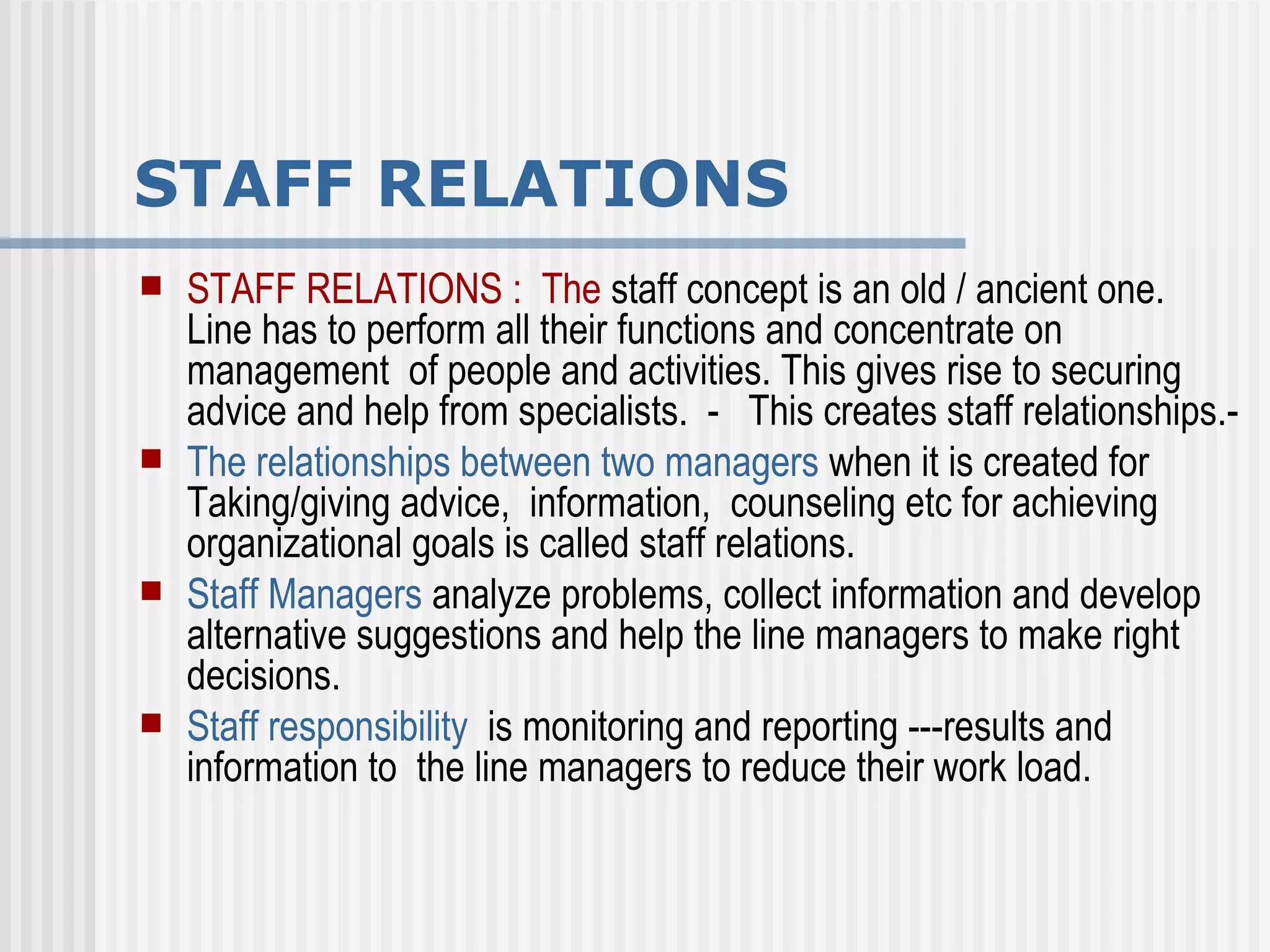 STAFF RELATIONS STAFF RELATIONS :  The  staff concept is an old / ancient one.  Line has to perform all their functions and concentrate on  management  of people and activities. This gives rise to securing advice and help from specialists.  -  This creates staff relationships.- The relationships between two managers  when it is created for Taking/giving advice,  information,  counseling etc for achieving organizational goals is called staff relations. Staff Managers  analyze problems, collect information and develop alternative suggestions and help the line managers to make right decisions. Staff responsibility   is monitoring and reporting ---results and  information to  the line managers to reduce their work load. 