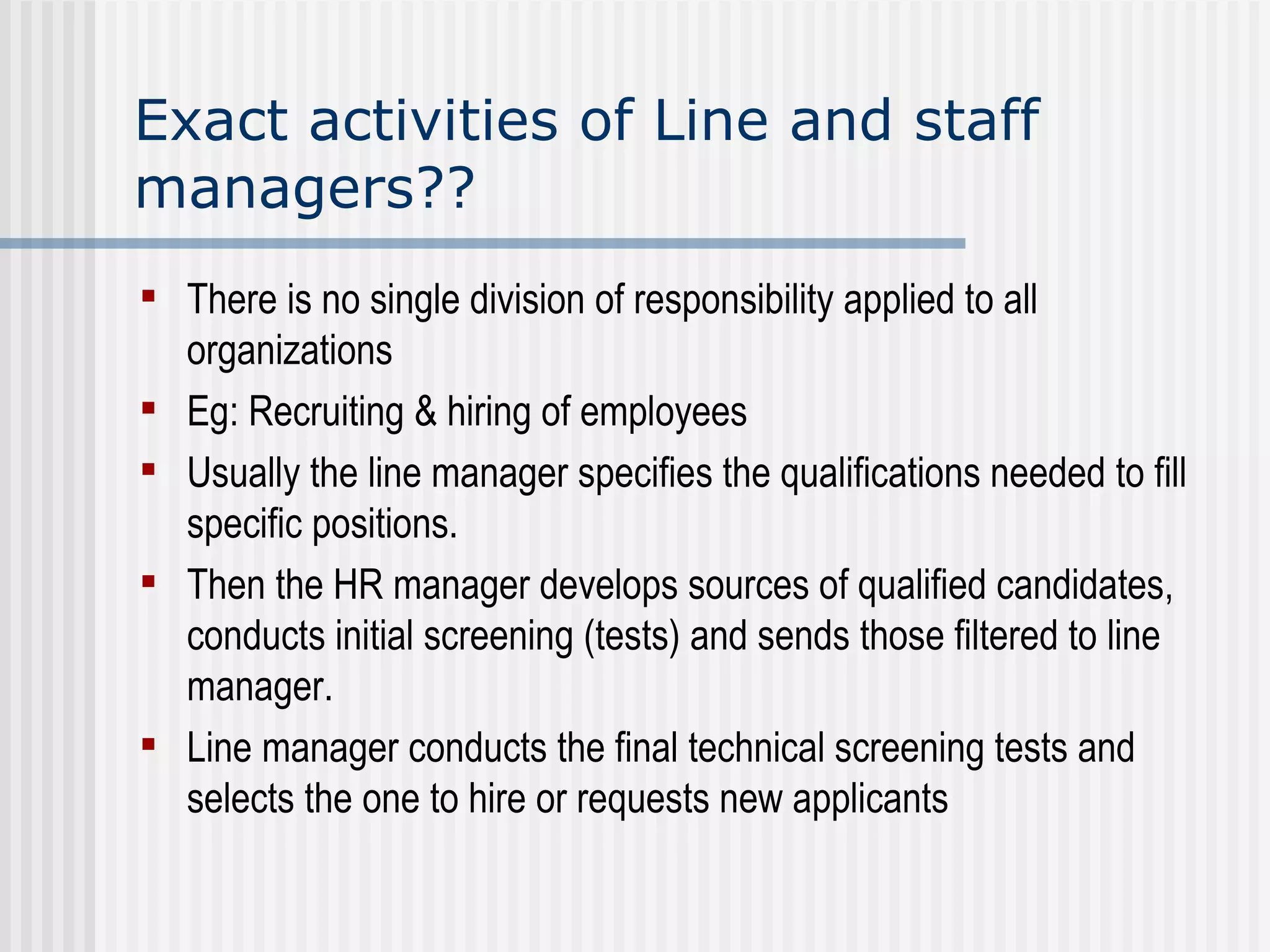 Exact activities of Line and staff managers?? There is no single division of responsibility applied to all organizations   Eg: Recruiting & hiring of employees Usually the line manager specifies the qualifications needed to fill specific positions.   Then the HR manager develops sources of qualified candidates, conducts initial screening (tests) and sends those filtered to line manager. Line manager conducts the final technical screening tests and selects the one to hire or requests new applicants   