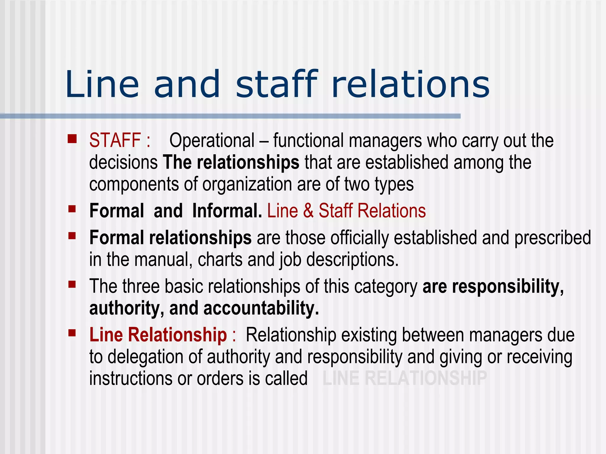 Line and staff relations STAFF :   Operational – functional managers who carry out the decisions  The relationships  that are established among the components of organization are of two types Formal  and  Informal.  Line & Staff Relations   Formal relationships  are those officially established and prescribed in the manual, charts and job descriptions.  The three basic relationships of this category  are responsibility, authority, and accountability. Line Relationship  :   Relationship existing between managers due to delegation of authority and responsibility and giving or receiving instructions or orders is called  LINE RELATIONSHIP 
