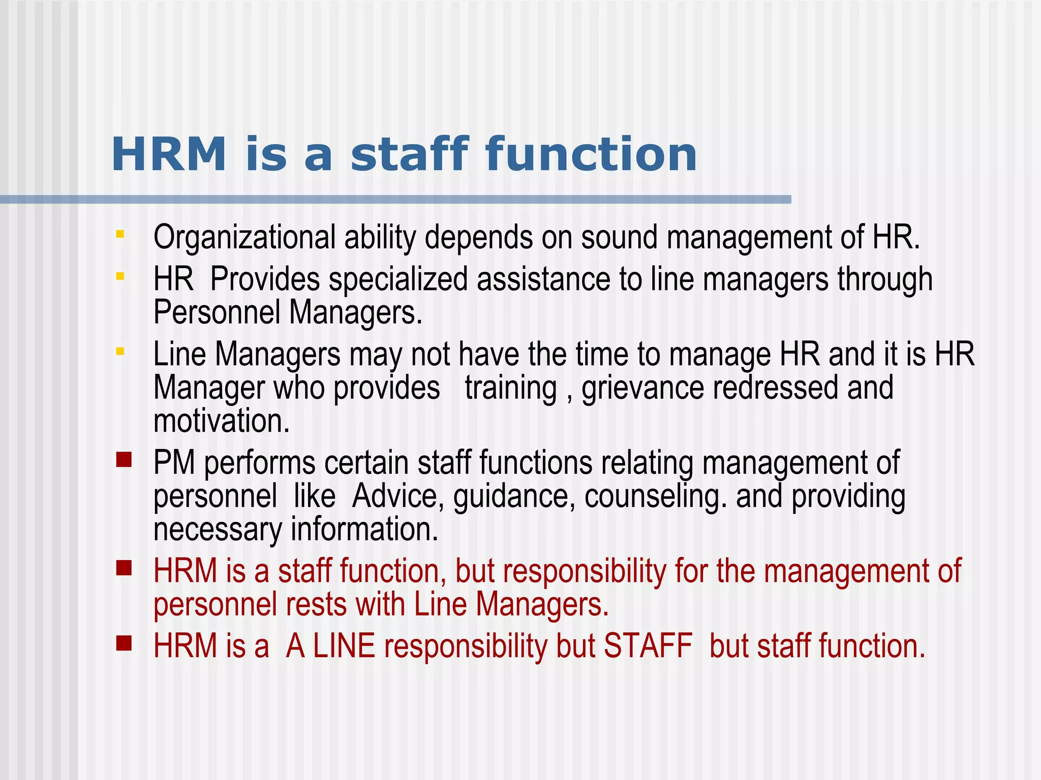 HRM is a staff function Organizational ability depends on sound management of HR. HR  Provides specialized assistance to line managers through Personnel Managers. Line Managers may not have the time to manage HR and it is HR Manager who provides  training , grievance redressed and  motivation. PM performs certain staff functions relating management of personnel  like  Advice, guidance, counseling. and providing necessary information.  HRM is a staff function, but responsibility for the management of personnel rests with Line Managers. HRM is a  A LINE responsibility but STAFF  but staff function.  