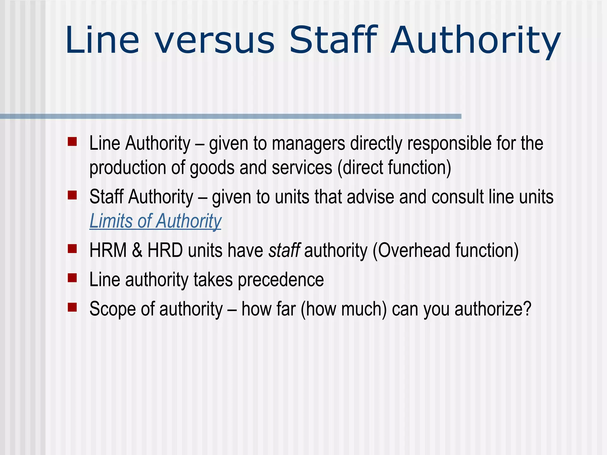 Line versus Staff Authority Line Authority – given to managers directly responsible for the production of goods and services (direct function) Staff Authority – given to units that advise and consult line units  Limits of Authority HRM & HRD units have  staff  authority (Overhead function) Line authority takes precedence Scope of authority – how far (how much) can you authorize? 