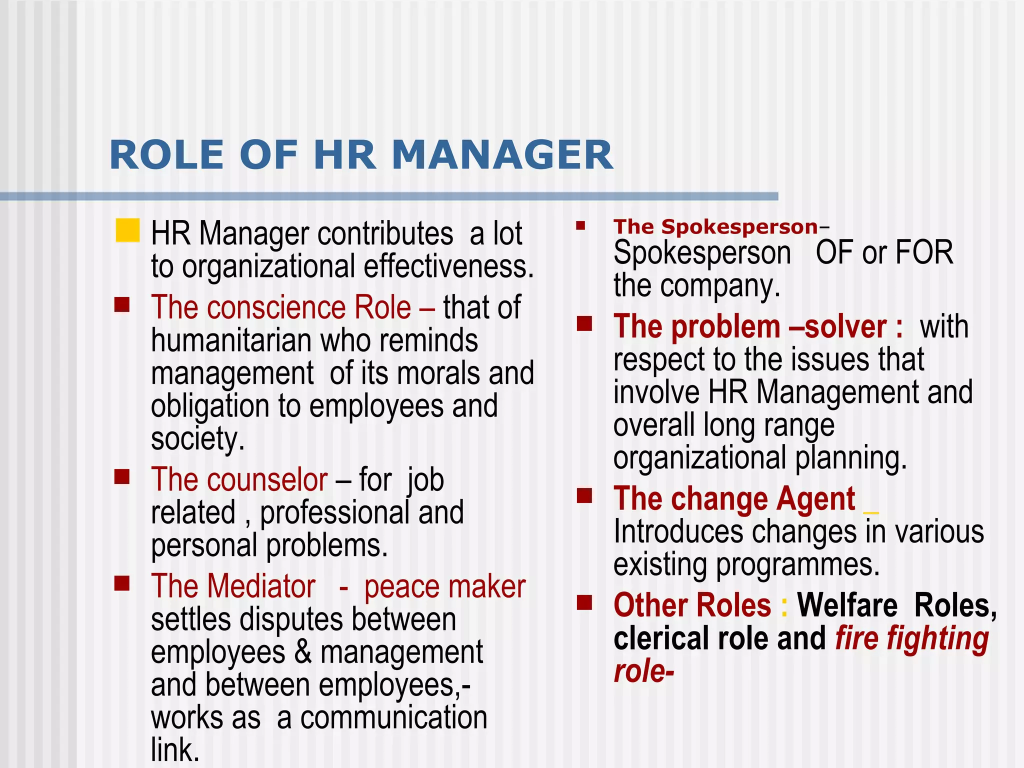ROLE OF HR MANAGER HR Manager contributes  a lot to organizational effectiveness.  The conscience Role –  that of humanitarian who reminds management  of its morals and obligation to employees and society. The counselor  – for  job related , professional and personal problems. The Mediator  -  peace maker  settles disputes between employees & management  and between employees,-works as  a communication  link. The Spokesperson –  Spokesperson  OF or FOR the company. The problem –solver :   with respect to the issues that involve HR Management and overall long range organizational planning. The change Agent  _   Introduces changes in various existing programmes.  Other Roles  :  Welfare  Roles, clerical role and  fire fighting role- 