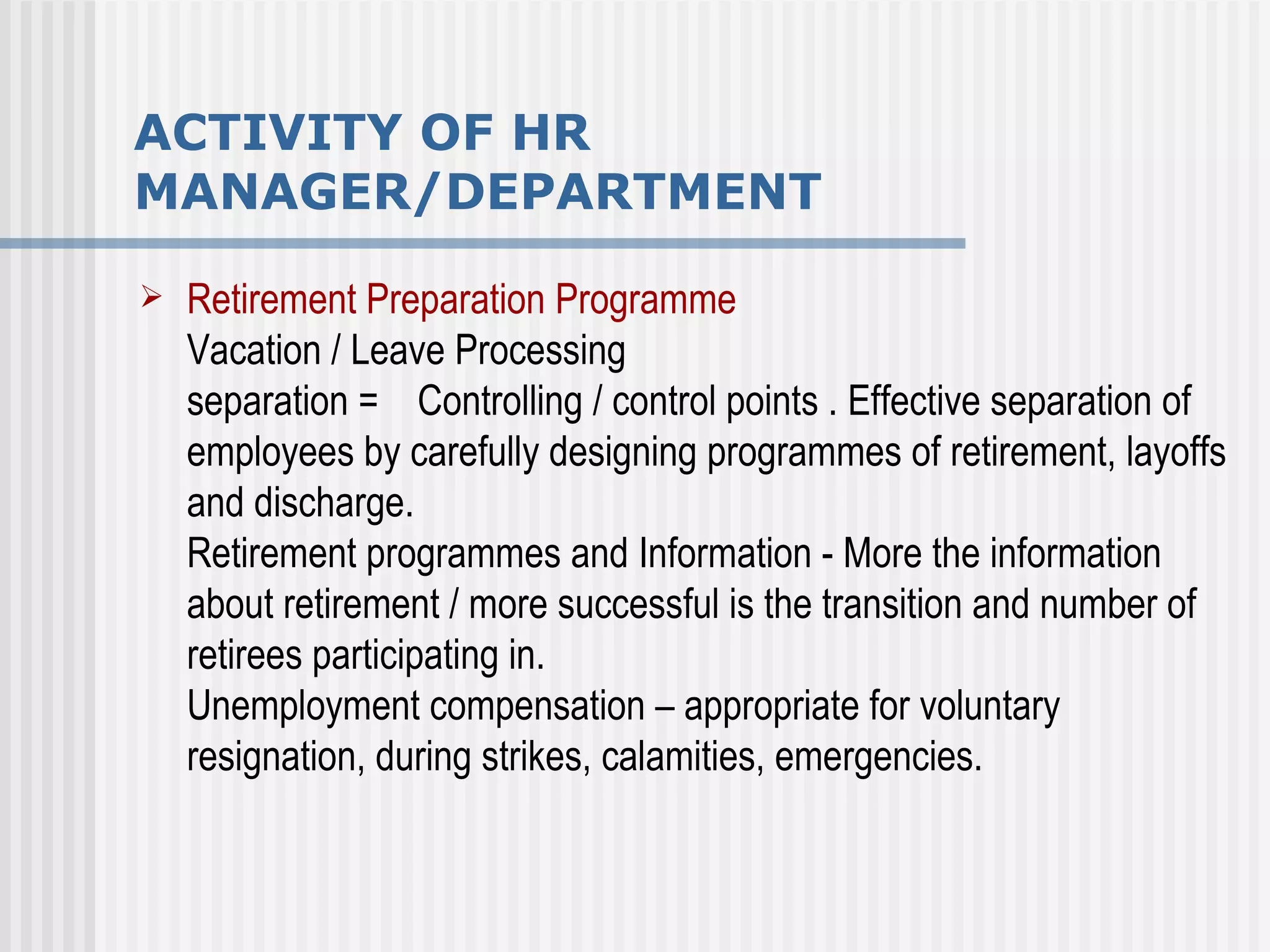 ACTIVITY OF HR MANAGER/DEPARTMENT Retirement Preparation Programme Vacation / Leave Processing separation =  Controlling / control points . Effective separation of employees by carefully designing programmes of retirement, layoffs and discharge.  Retirement programmes and Information - More the information about retirement / more successful is the transition and number of retirees participating in. Unemployment compensation – appropriate for voluntary resignation, during strikes, calamities, emergencies. 