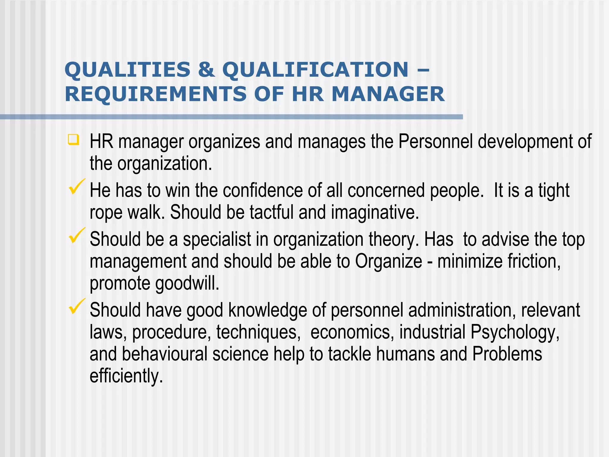 QUALITIES & QUALIFICATION – REQUIREMENTS OF HR MANAGER HR manager organizes and manages the Personnel development of the organization.  He has to win the confidence of all concerned people.  It is a tight rope walk. Should be tactful and imaginative.  Should be a specialist in organization theory. Has  to advise the top management and should be able to Organize - minimize friction, promote goodwill. Should have good knowledge of personnel administration, relevant laws, procedure, techniques,  economics, industrial Psychology,  and behavioural science help to tackle humans and Problems efficiently.  
