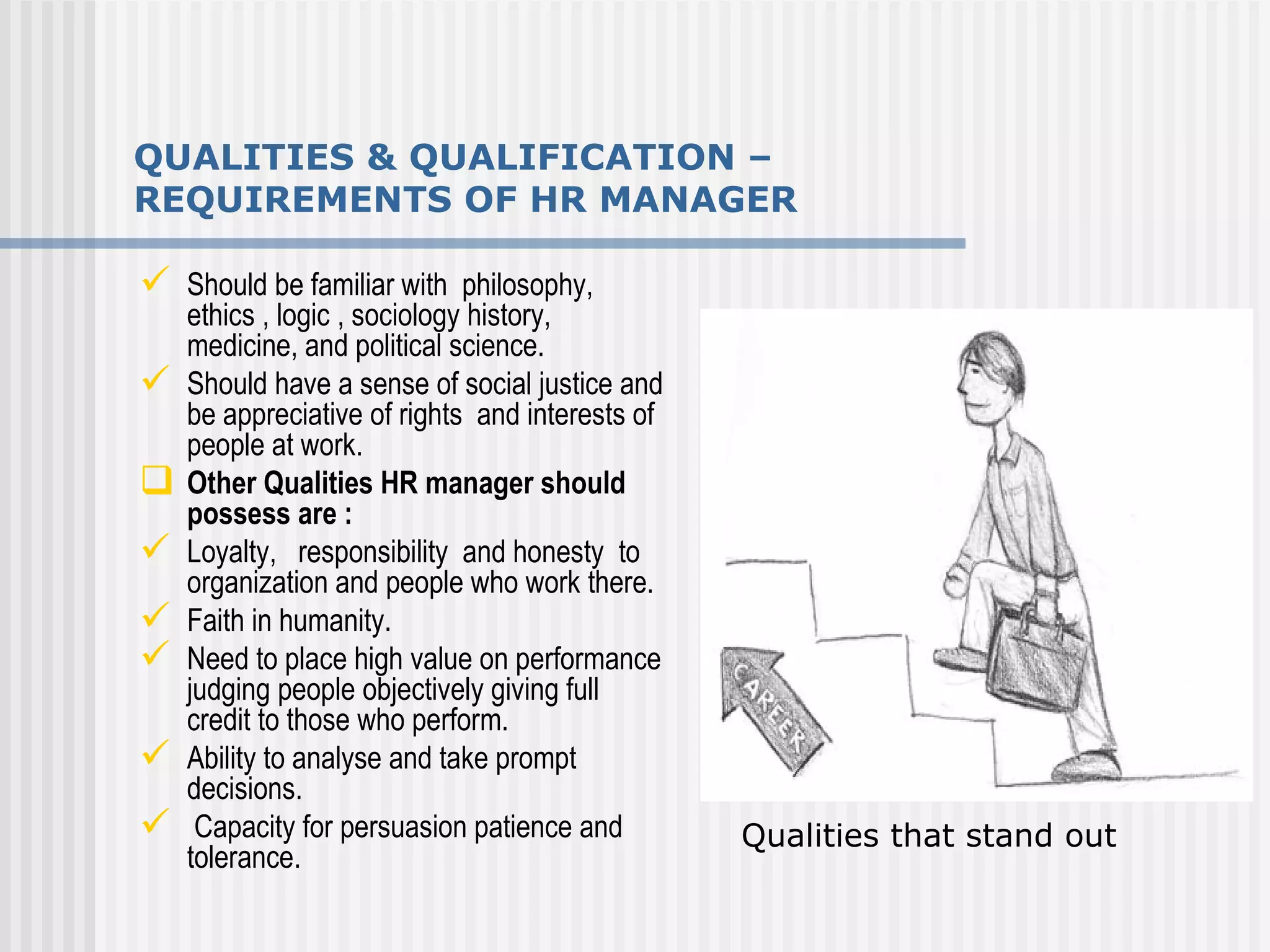 QUALITIES & QUALIFICATION – REQUIREMENTS OF HR MANAGER Should be familiar with  philosophy, ethics , logic , sociology history, medicine, and political science. Should have a sense of social justice and be appreciative of rights  and interests of people at work. Other Qualities HR manager should possess are : Loyalty,  responsibility  and honesty  to organization and people who work there.  Faith in humanity. Need to place high value on performance judging people objectively giving full credit to those who perform. Ability to analyse and take prompt  decisions.  Capacity for persuasion patience and tolerance. Qualities that stand out 