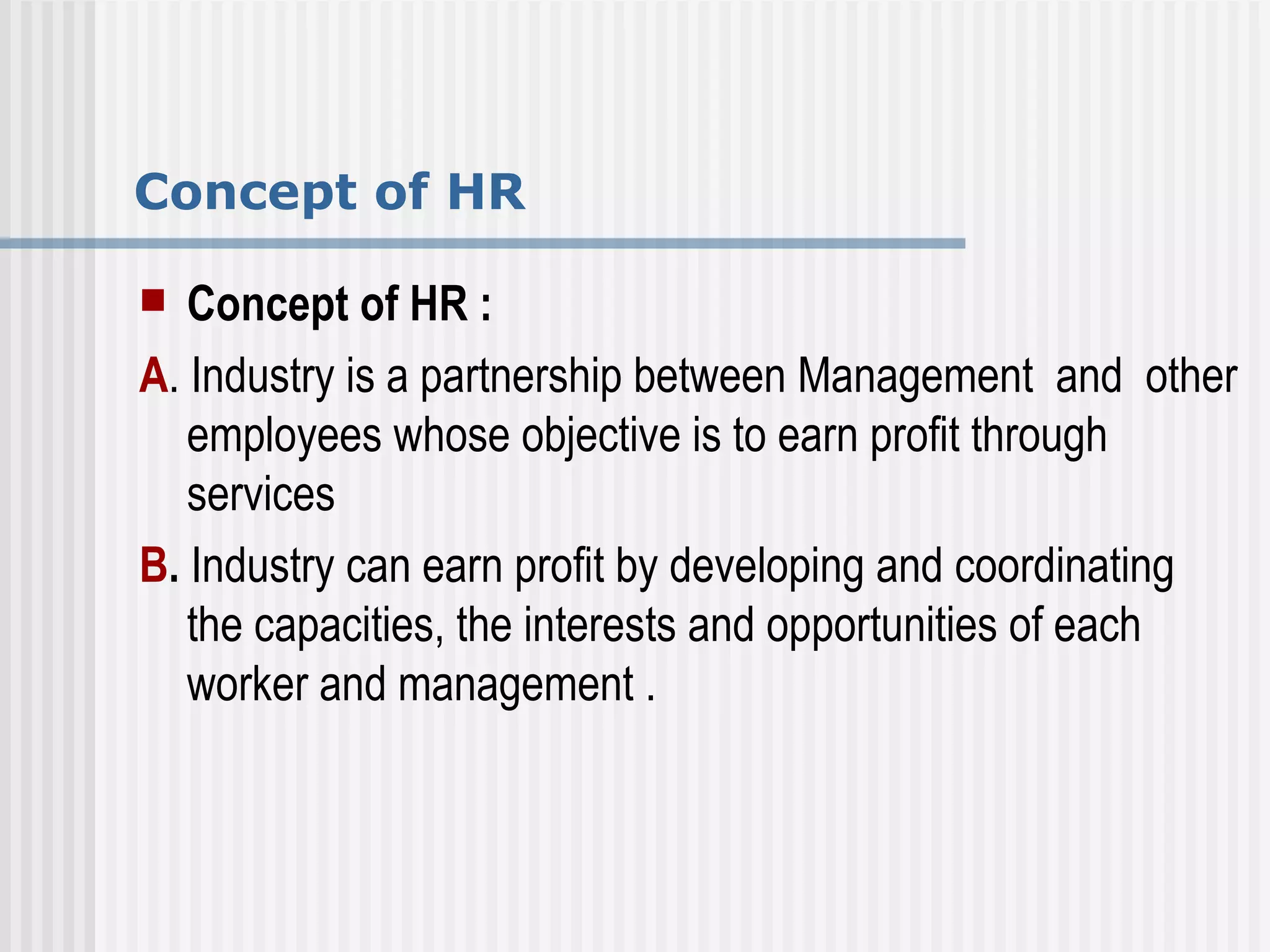 Concept of HR Concept of HR : A . Industry is a partnership between Management  and  other employees whose objective is to earn profit through services  B .  Industry can earn profit by developing and coordinating the capacities, the interests and opportunities of each worker and management . 
