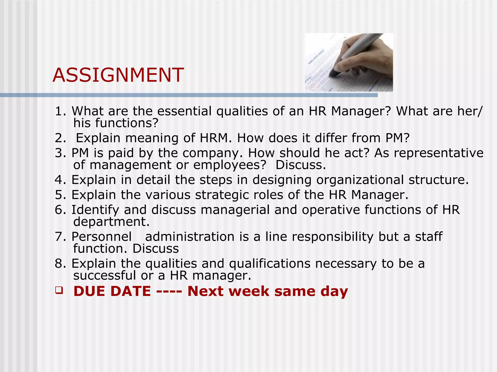 ASSIGNMENT 1. What are the essential qualities of an HR Manager? What are her/his functions? 2.  Explain meaning of HRM. How does it differ from PM?  3. PM is paid by the company. How should he act? As representative of management or employees?  Discuss.  4. Explain in detail the steps in designing organizational structure. 5. Explain the various strategic roles of the HR Manager. 6. Identify and discuss managerial and operative functions of HR department. 7. Personnel  administration is a line responsibility but a staff function. Discuss 8. Explain the qualities and qualifications necessary to be a successful or a HR manager.  DUE DATE ---- Next week same day 