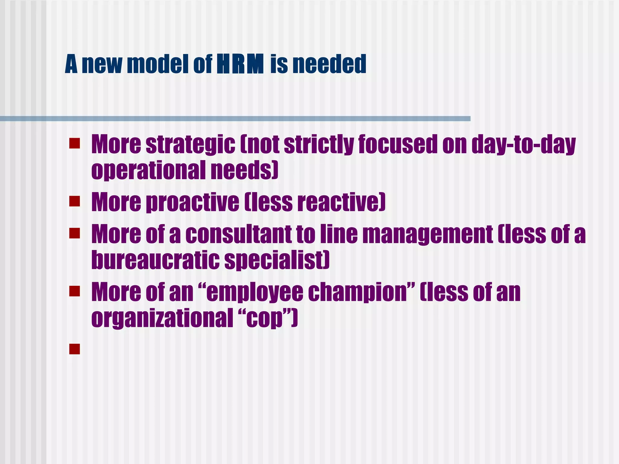 A new model of  HRM  is needed   More strategic (not strictly focused on day-to-day operational needs)   More proactive (less reactive)   More of a consultant to line management (less of a bureaucratic specialist)   More of an “employee champion” (less of an organizational “cop”)     
