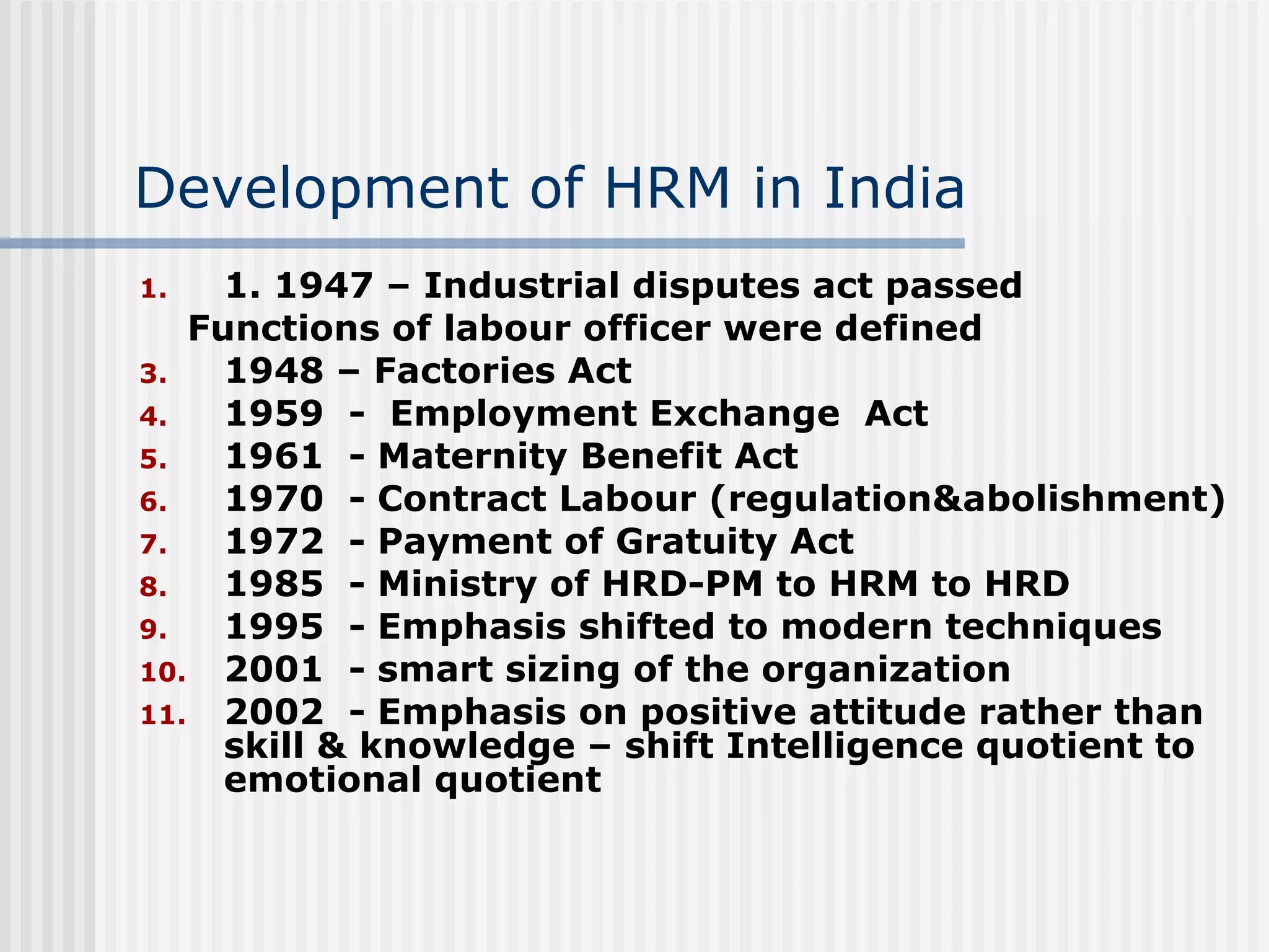 Development of HRM in India 1. 1947 – Industrial disputes act passed  Functions of labour officer were defined 1948 – Factories Act 1959  -  Employment Exchange  Act 1961  - Maternity Benefit Act  1970  - Contract Labour (regulation&abolishment) 1972  - Payment of Gratuity Act 1985  - Ministry of HRD-PM to HRM to HRD  1995  - Emphasis shifted to modern techniques 2001  - smart sizing of the organization 2002  - Emphasis on positive attitude rather than skill & knowledge – shift Intelligence quotient to emotional quotient  