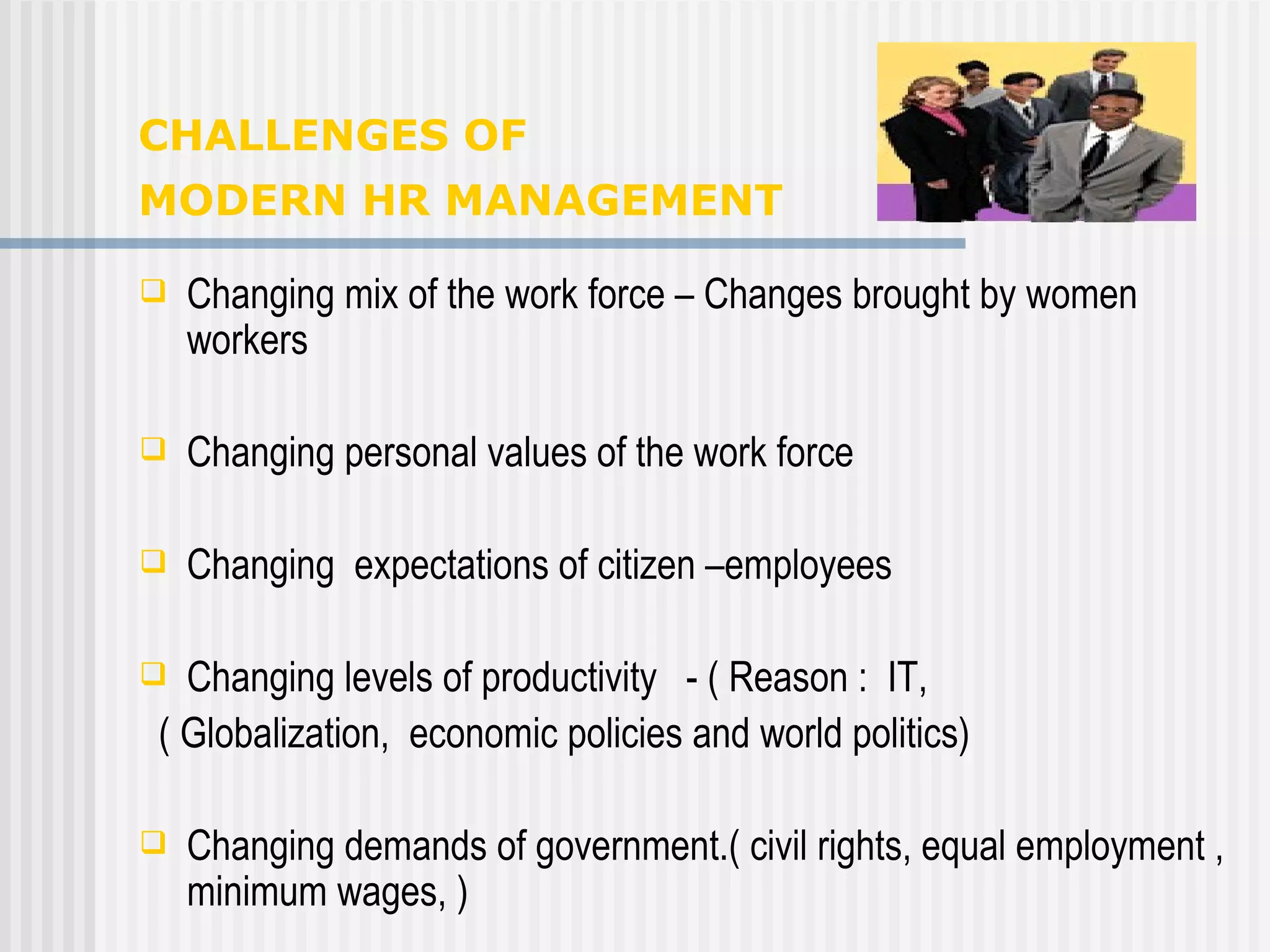 CHALLENGES OF  MODERN HR MANAGEMENT   Changing mix of the work force – Changes brought by women workers  Changing personal values of the work force Changing  expectations of citizen –employees Changing levels of productivity  - ( Reason :  IT,  ( Globalization,  economic policies and world politics)  Changing demands of government.( civil rights, equal employment , minimum wages, )  