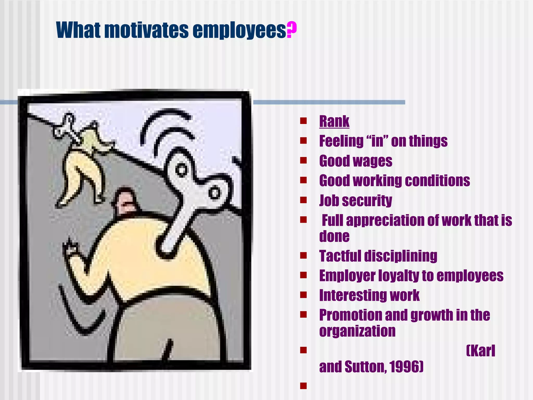 What motivates employees ?     Rank Feeling “in” on things          Good wages      Good working conditions       Job security    Full appreciation of work that is done   Tactful disciplining     Employer loyalty to employees    Interesting work   Promotion and growth in the organization                               (Karl and Sutton, 1996)     