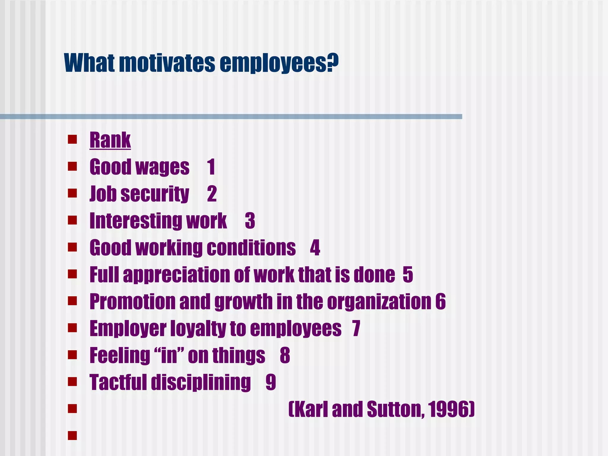 What motivates employees?   Rank Good wages     1   Job security     2   Interesting work     3   Good working conditions    4   Full appreciation of work that is done  5   Promotion and growth in the organization 6   Employer loyalty to employees   7   Feeling “in” on things    8    Tactful disciplining    9                                (Karl and Sutton, 1996)   LINE   refers to those positions of the organization which have responsibility , authority and are accountable for accomplishments of objectives.  Managers identified as LINE are not   subject to command by staff position. In case of disagreements between line and staff , line manager has the right to make final operating decision. Line authority   represents uninterrupted series of authority and responsibility delegating down the management hierarchy .  Though authority is delegated responsibility for action taken by subordinate still rests with the Line manager. 