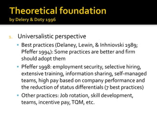 TheoreticalfoundationbyDelery & Doty 1996UniversalisticperspectiveBest practices (Delaney, Lewin, & Inhniovski 1989; Pfeffer 1994): Somepracticesarebetter and firmshouldadoptthemPfeffer 1998: employment security, selective hiring, extensive training, information sharing, self-managed teams, high pay based on company performance and the reduction of status differentials (7 best practices)Otherpractices: Job rotation, skilldevelopment, teams, incentivepay, TQM, etc.