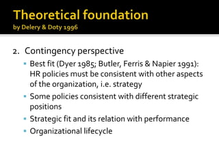 TheoreticalfoundationbyDelery & Doty 19962.	ContingencyperspectiveBest fit (Dyer 1985; Butler, Ferris& Napier 1991): HR policiesmustbeconsistentwithotheraspects of the organization, i.e. strategySomepoliciesconsistentwithdifferentstrategicpositionsStrategicfit and itsrelationwithperformanceOrganizationallifecycle