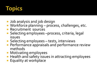 TopicsJob analysis and job designWorkforceplanning – process, challenges, etc.RecruitmentsourcesSelectingemployees –process, criteria, legalissuesSelectingemployees – tests, interviewsPerformanceappraisals and performancereviewmethodsMotivatingemployeesHealth and safetyissues in attractingemployeesEquality at workplace