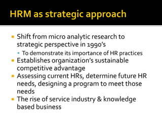 HRM as strategicapproachShiftfrommicroanalyticresearch to strategicperspective in 1990’sTo demonstrateitsimportance of HR practicesEstablishesorganization’ssustainablecompetitiveadvantageAssessingcurrentHRs, determinefuture HR needs, designing a program to meetthoseneedsThe rise of serviceindustry & knowledgebased business