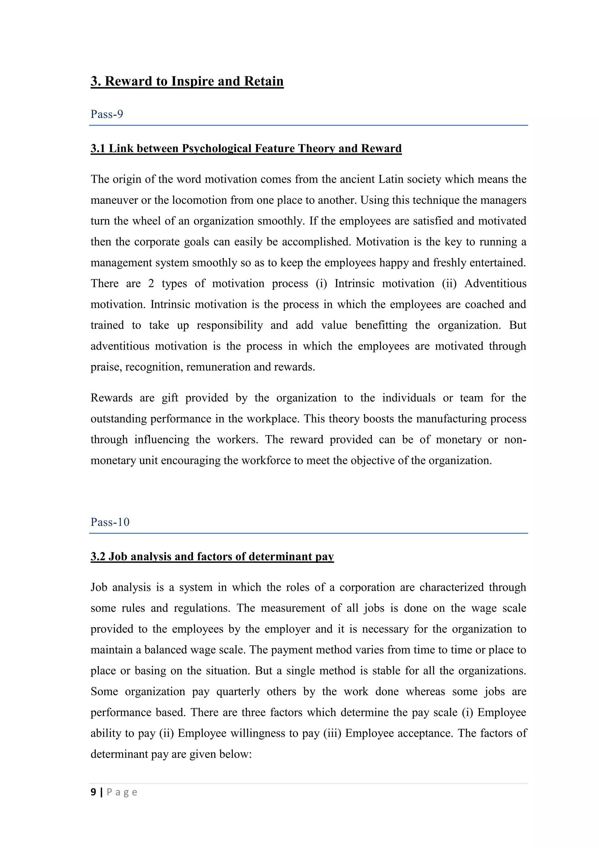 3. Reward to Inspire and Retain
Pass-9
3.1 Link between Psychological Feature Theory and Reward
The origin of the word motivation comes from the ancient Latin society which means the
maneuver or the locomotion from one place to another. Using this technique the managers
turn the wheel of an organization smoothly. If the employees are satisfied and motivated
then the corporate goals can easily be accomplished. Motivation is the key to running a
management system smoothly so as to keep the employees happy and freshly entertained.
There are 2 types of motivation process (i) Intrinsic motivation (ii) Adventitious
motivation. Intrinsic motivation is the process in which the employees are coached and
trained to take up responsibility and add value benefitting the organization. But
adventitious motivation is the process in which the employees are motivated through
praise, recognition, remuneration and rewards.
Rewards are gift provided by the organization to the individuals or team for the
outstanding performance in the workplace. This theory boosts the manufacturing process
through influencing the workers. The reward provided can be of monetary or nonmonetary unit encouraging the workforce to meet the objective of the organization.

Pass-10
3.2 Job analysis and factors of determinant pay
Job analysis is a system in which the roles of a corporation are characterized through
some rules and regulations. The measurement of all jobs is done on the wage scale
provided to the employees by the employer and it is necessary for the organization to
maintain a balanced wage scale. The payment method varies from time to time or place to
place or basing on the situation. But a single method is stable for all the organizations.
Some organization pay quarterly others by the work done whereas some jobs are
performance based. There are three factors which determine the pay scale (i) Employee
ability to pay (ii) Employee willingness to pay (iii) Employee acceptance. The factors of
determinant pay are given below:
9|Page

 