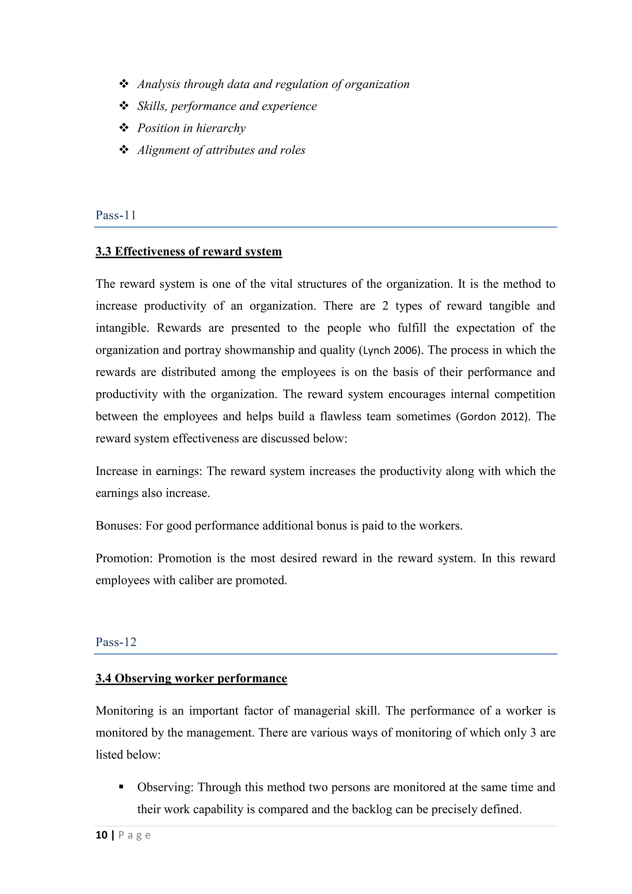  Analysis through data and regulation of organization
 Skills, performance and experience
 Position in hierarchy
 Alignment of attributes and roles

Pass-11
3.3 Effectiveness of reward system
The reward system is one of the vital structures of the organization. It is the method to
increase productivity of an organization. There are 2 types of reward tangible and
intangible. Rewards are presented to the people who fulfill the expectation of the
organization and portray showmanship and quality (Lynch 2006). The process in which the
rewards are distributed among the employees is on the basis of their performance and
productivity with the organization. The reward system encourages internal competition
between the employees and helps build a flawless team sometimes (Gordon 2012). The
reward system effectiveness are discussed below:
Increase in earnings: The reward system increases the productivity along with which the
earnings also increase.
Bonuses: For good performance additional bonus is paid to the workers.
Promotion: Promotion is the most desired reward in the reward system. In this reward
employees with caliber are promoted.

Pass-12
3.4 Observing worker performance
Monitoring is an important factor of managerial skill. The performance of a worker is
monitored by the management. There are various ways of monitoring of which only 3 are
listed below:


Observing: Through this method two persons are monitored at the same time and
their work capability is compared and the backlog can be precisely defined.

10 | P a g e

 