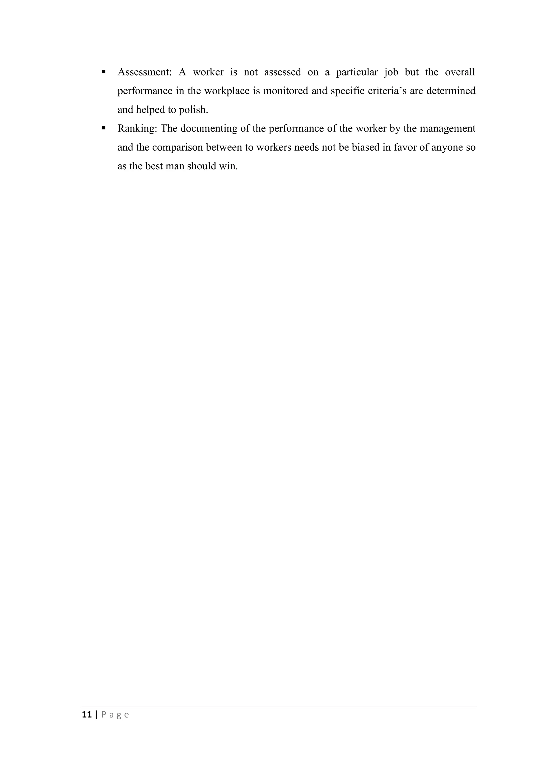 

Assessment: A worker is not assessed on a particular job but the overall
performance in the workplace is monitored and specific criteria’s are determined
and helped to polish.



Ranking: The documenting of the performance of the worker by the management
and the comparison between to workers needs not be biased in favor of anyone so
as the best man should win.

11 | P a g e

 