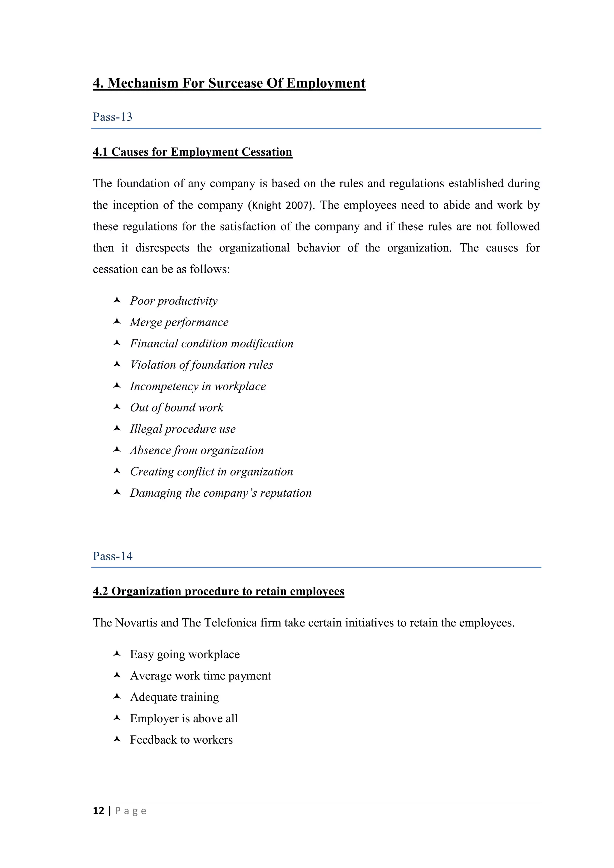4. Mechanism For Surcease Of Employment
Pass-13
4.1 Causes for Employment Cessation
The foundation of any company is based on the rules and regulations established during
the inception of the company (Knight 2007). The employees need to abide and work by
these regulations for the satisfaction of the company and if these rules are not followed
then it disrespects the organizational behavior of the organization. The causes for
cessation can be as follows:
 Poor productivity
 Merge performance
 Financial condition modification
 Violation of foundation rules
 Incompetency in workplace
 Out of bound work
 Illegal procedure use
 Absence from organization
 Creating conflict in organization
 Damaging the company’s reputation

Pass-14
4.2 Organization procedure to retain employees
The Novartis and The Telefonica firm take certain initiatives to retain the employees.
 Easy going workplace
 Average work time payment
 Adequate training
 Employer is above all
 Feedback to workers

12 | P a g e

 