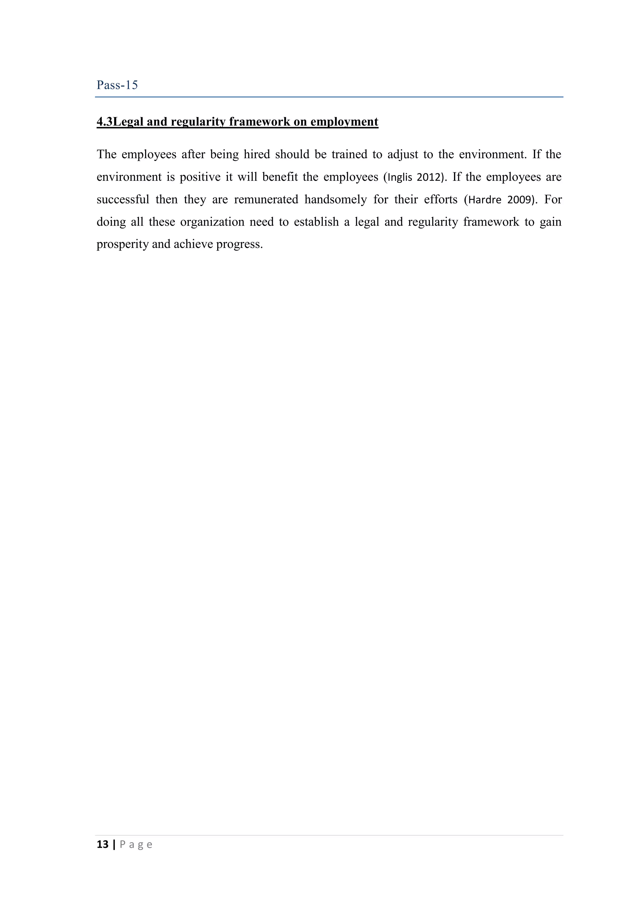 Pass-15
4.3Legal and regularity framework on employment
The employees after being hired should be trained to adjust to the environment. If the
environment is positive it will benefit the employees (Inglis 2012). If the employees are
successful then they are remunerated handsomely for their efforts (Hardre 2009). For
doing all these organization need to establish a legal and regularity framework to gain
prosperity and achieve progress.

13 | P a g e

 